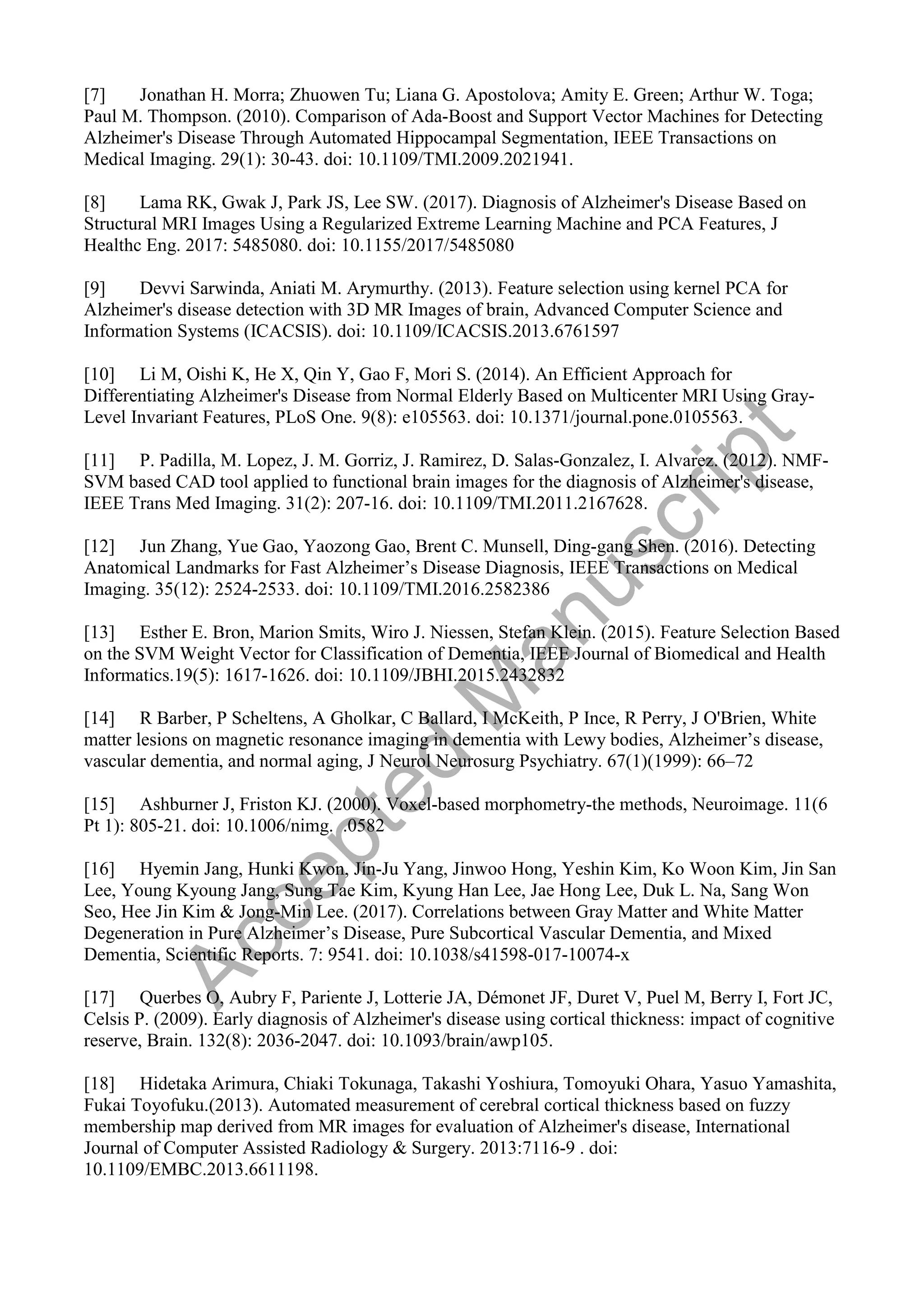 [7] Jonathan H. Morra; Zhuowen Tu; Liana G. Apostolova; Amity E. Green; Arthur W. Toga;
Paul M. Thompson. (2010). Comparison of Ada-Boost and Support Vector Machines for Detecting
Alzheimer's Disease Through Automated Hippocampal Segmentation, IEEE Transactions on
Medical Imaging. 29(1): 30-43. doi: 10.1109/TMI.2009.2021941.
[8] Lama RK, Gwak J, Park JS, Lee SW. (2017). Diagnosis of Alzheimer's Disease Based on
Structural MRI Images Using a Regularized Extreme Learning Machine and PCA Features, J
Healthc Eng. 2017: 5485080. doi: 10.1155/2017/5485080
[9] Devvi Sarwinda, Aniati M. Arymurthy. (2013). Feature selection using kernel PCA for
Alzheimer's disease detection with 3D MR Images of brain, Advanced Computer Science and
Information Systems (ICACSIS). doi: 10.1109/ICACSIS.2013.6761597
[10] Li M, Oishi K, He X, Qin Y, Gao F, Mori S. (2014). An Efficient Approach for
Differentiating Alzheimer's Disease from Normal Elderly Based on Multicenter MRI Using Gray-
Level Invariant Features, PLoS One. 9(8): e105563. doi: 10.1371/journal.pone.0105563.
[11] P. Padilla, M. Lopez, J. M. Gorriz, J. Ramirez, D. Salas-Gonzalez, I. Alvarez. (2012). NMF-
SVM based CAD tool applied to functional brain images for the diagnosis of Alzheimer's disease,
IEEE Trans Med Imaging. 31(2): 207-16. doi: 10.1109/TMI.2011.2167628.
[12] Jun Zhang, Yue Gao, Yaozong Gao, Brent C. Munsell, Ding-gang Shen. (2016). Detecting
Anatomical Landmarks for Fast Alzheimer’s Disease Diagnosis, IEEE Transactions on Medical
Imaging. 35(12): 2524-2533. doi: 10.1109/TMI.2016.2582386
[13] Esther E. Bron, Marion Smits, Wiro J. Niessen, Stefan Klein. (2015). Feature Selection Based
on the SVM Weight Vector for Classification of Dementia, IEEE Journal of Biomedical and Health
Informatics.19(5): 1617-1626. doi: 10.1109/JBHI.2015.2432832
[14] R Barber, P Scheltens, A Gholkar, C Ballard, I McKeith, P Ince, R Perry, J O'Brien, White
matter lesions on magnetic resonance imaging in dementia with Lewy bodies, Alzheimer’s disease,
vascular dementia, and normal aging, J Neurol Neurosurg Psychiatry. 67(1)(1999): 66–72
[15] Ashburner J, Friston KJ. (2000). Voxel-based morphometry-the methods, Neuroimage. 11(6
Pt 1): 805-21. doi: 10.1006/nimg. .0582
[16] Hyemin Jang, Hunki Kwon, Jin-Ju Yang, Jinwoo Hong, Yeshin Kim, Ko Woon Kim, Jin San
Lee, Young Kyoung Jang, Sung Tae Kim, Kyung Han Lee, Jae Hong Lee, Duk L. Na, Sang Won
Seo, Hee Jin Kim & Jong-Min Lee. (2017). Correlations between Gray Matter and White Matter
Degeneration in Pure Alzheimer’s Disease, Pure Subcortical Vascular Dementia, and Mixed
Dementia, Scientific Reports. 7: 9541. doi: 10.1038/s41598-017-10074-x
[17] Querbes O, Aubry F, Pariente J, Lotterie JA, Démonet JF, Duret V, Puel M, Berry I, Fort JC,
Celsis P. (2009). Early diagnosis of Alzheimer's disease using cortical thickness: impact of cognitive
reserve, Brain. 132(8): 2036-2047. doi: 10.1093/brain/awp105.
[18] Hidetaka Arimura, Chiaki Tokunaga, Takashi Yoshiura, Tomoyuki Ohara, Yasuo Yamashita,
Fukai Toyofuku.(2013). Automated measurement of cerebral cortical thickness based on fuzzy
membership map derived from MR images for evaluation of Alzheimer's disease, International
Journal of Computer Assisted Radiology & Surgery. 2013:7116-9 . doi:
10.1109/EMBC.2013.6611198.
A
c
c
e
p
t
e
d
M
a
n
u
s
c
r
i
p
t
 