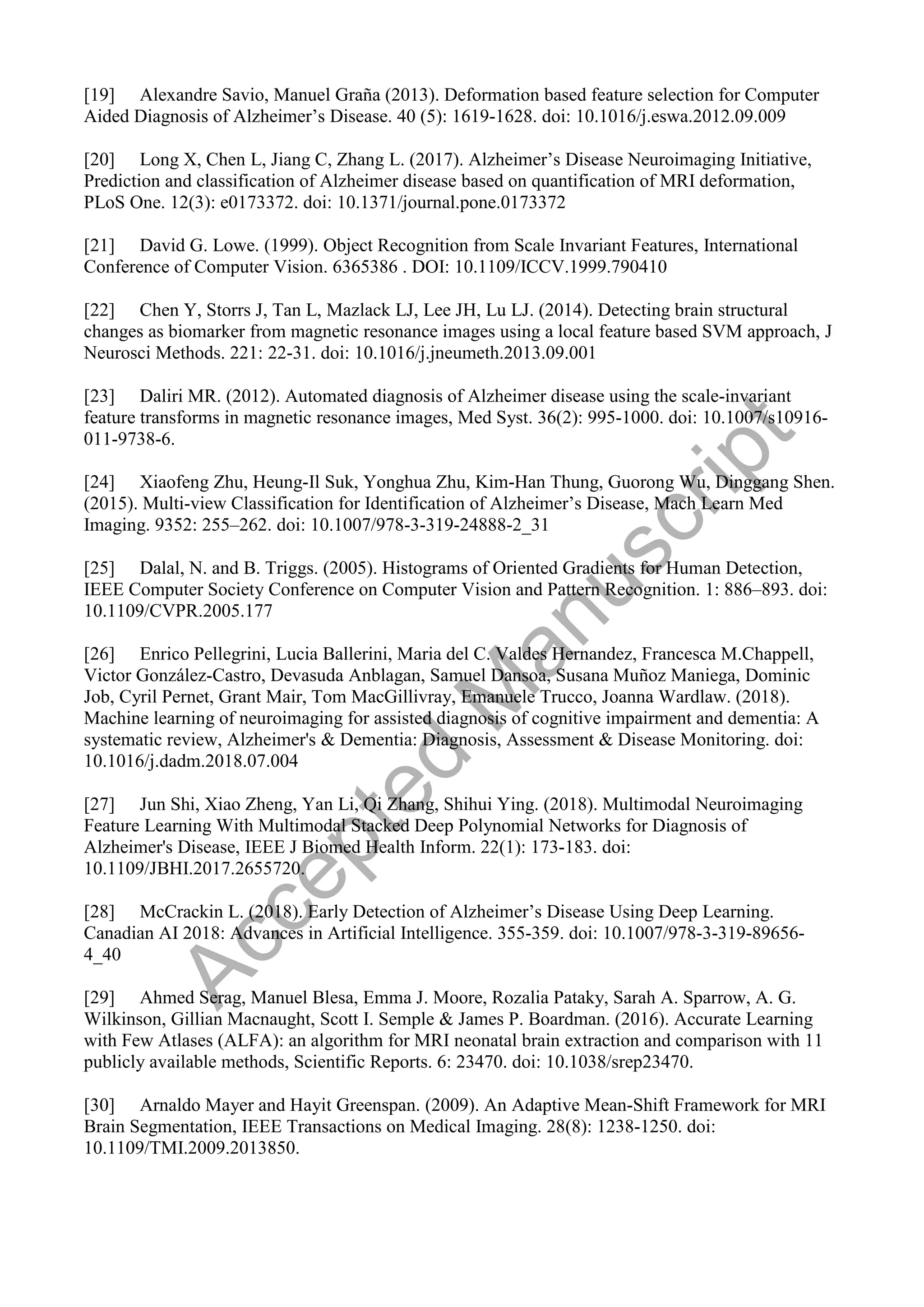 [19] Alexandre Savio, Manuel Graña (2013). Deformation based feature selection for Computer
Aided Diagnosis of Alzheimer’s Disease. 40 (5): 1619-1628. doi: 10.1016/j.eswa.2012.09.009
[20] Long X, Chen L, Jiang C, Zhang L. (2017). Alzheimer’s Disease Neuroimaging Initiative,
Prediction and classification of Alzheimer disease based on quantification of MRI deformation,
PLoS One. 12(3): e0173372. doi: 10.1371/journal.pone.0173372
[21] David G. Lowe. (1999). Object Recognition from Scale Invariant Features, International
Conference of Computer Vision. 6365386 . DOI: 10.1109/ICCV.1999.790410
[22] Chen Y, Storrs J, Tan L, Mazlack LJ, Lee JH, Lu LJ. (2014). Detecting brain structural
changes as biomarker from magnetic resonance images using a local feature based SVM approach, J
Neurosci Methods. 221: 22-31. doi: 10.1016/j.jneumeth.2013.09.001
[23] Daliri MR. (2012). Automated diagnosis of Alzheimer disease using the scale-invariant
feature transforms in magnetic resonance images, Med Syst. 36(2): 995-1000. doi: 10.1007/s10916-
011-9738-6.
[24] Xiaofeng Zhu, Heung-Il Suk, Yonghua Zhu, Kim-Han Thung, Guorong Wu, Dinggang Shen.
(2015). Multi-view Classification for Identification of Alzheimer’s Disease, Mach Learn Med
Imaging. 9352: 255–262. doi: 10.1007/978-3-319-24888-2_31
[25] Dalal, N. and B. Triggs. (2005). Histograms of Oriented Gradients for Human Detection,
IEEE Computer Society Conference on Computer Vision and Pattern Recognition. 1: 886–893. doi:
10.1109/CVPR.2005.177
[26] Enrico Pellegrini, Lucia Ballerini, Maria del C. Valdes Hernandez, Francesca M.Chappell,
Victor González-Castro, Devasuda Anblagan, Samuel Dansoa, Susana Muñoz Maniega, Dominic
Job, Cyril Pernet, Grant Mair, Tom MacGillivray, Emanuele Trucco, Joanna Wardlaw. (2018).
Machine learning of neuroimaging for assisted diagnosis of cognitive impairment and dementia: A
systematic review, Alzheimer's & Dementia: Diagnosis, Assessment & Disease Monitoring. doi:
10.1016/j.dadm.2018.07.004
[27] Jun Shi, Xiao Zheng, Yan Li, Qi Zhang, Shihui Ying. (2018). Multimodal Neuroimaging
Feature Learning With Multimodal Stacked Deep Polynomial Networks for Diagnosis of
Alzheimer's Disease, IEEE J Biomed Health Inform. 22(1): 173-183. doi:
10.1109/JBHI.2017.2655720.
[28] McCrackin L. (2018). Early Detection of Alzheimer’s Disease Using Deep Learning.
Canadian AI 2018: Advances in Artificial Intelligence. 355-359. doi: 10.1007/978-3-319-89656-
4_40
[29] Ahmed Serag, Manuel Blesa, Emma J. Moore, Rozalia Pataky, Sarah A. Sparrow, A. G.
Wilkinson, Gillian Macnaught, Scott I. Semple & James P. Boardman. (2016). Accurate Learning
with Few Atlases (ALFA): an algorithm for MRI neonatal brain extraction and comparison with 11
publicly available methods, Scientific Reports. 6: 23470. doi: 10.1038/srep23470.
[30] Arnaldo Mayer and Hayit Greenspan. (2009). An Adaptive Mean-Shift Framework for MRI
Brain Segmentation, IEEE Transactions on Medical Imaging. 28(8): 1238-1250. doi:
10.1109/TMI.2009.2013850.
A
c
c
e
p
t
e
d
M
a
n
u
s
c
r
i
p
t
 