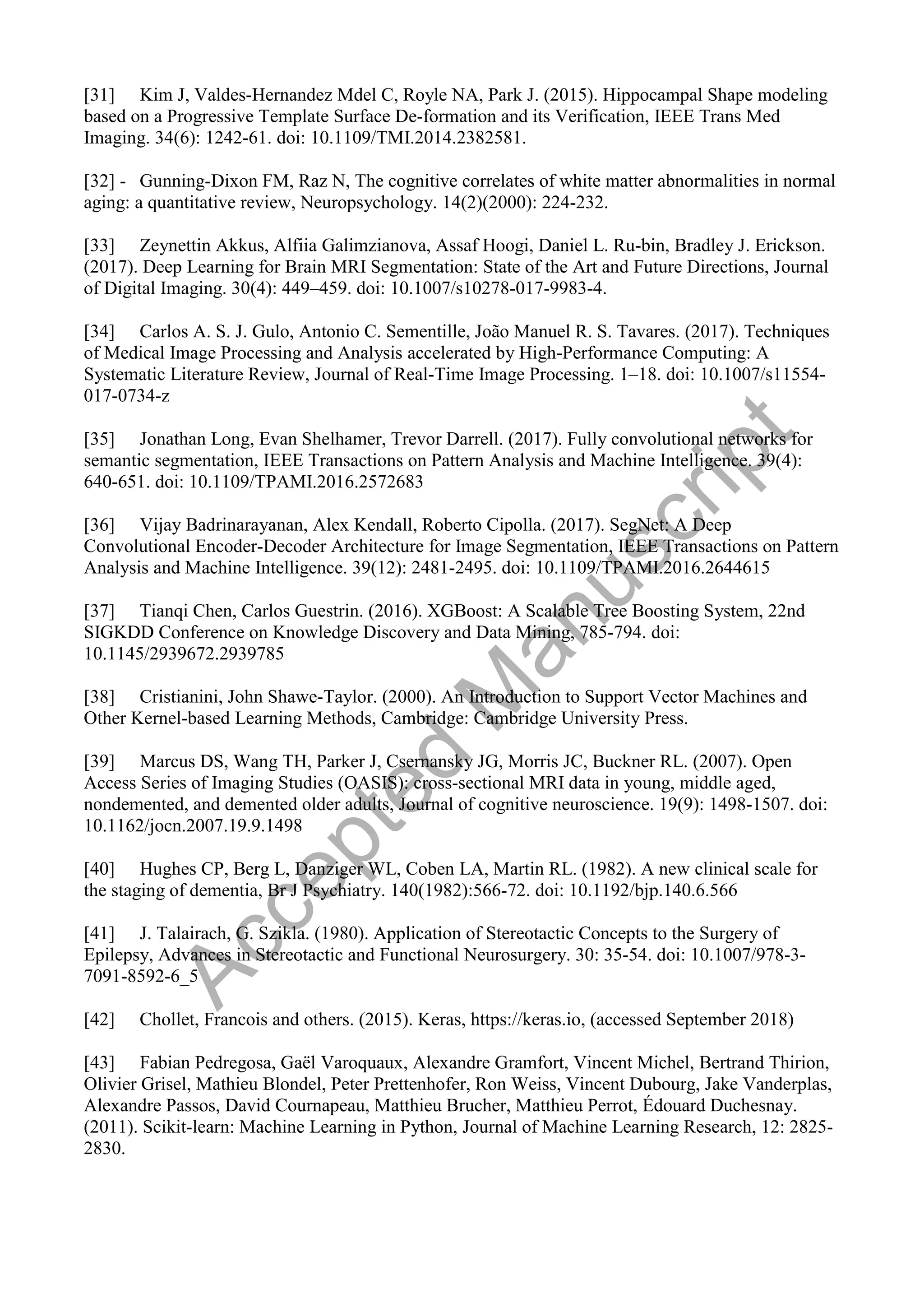 [31] Kim J, Valdes-Hernandez Mdel C, Royle NA, Park J. (2015). Hippocampal Shape modeling
based on a Progressive Template Surface De-formation and its Verification, IEEE Trans Med
Imaging. 34(6): 1242-61. doi: 10.1109/TMI.2014.2382581.
[32] - Gunning-Dixon FM, Raz N, The cognitive correlates of white matter abnormalities in normal
aging: a quantitative review, Neuropsychology. 14(2)(2000): 224-232.
[33] Zeynettin Akkus, Alfiia Galimzianova, Assaf Hoogi, Daniel L. Ru-bin, Bradley J. Erickson.
(2017). Deep Learning for Brain MRI Segmentation: State of the Art and Future Directions, Journal
of Digital Imaging. 30(4): 449–459. doi: 10.1007/s10278-017-9983-4.
[34] Carlos A. S. J. Gulo, Antonio C. Sementille, João Manuel R. S. Tavares. (2017). Techniques
of Medical Image Processing and Analysis accelerated by High-Performance Computing: A
Systematic Literature Review, Journal of Real-Time Image Processing. 1–18. doi: 10.1007/s11554-
017-0734-z
[35] Jonathan Long, Evan Shelhamer, Trevor Darrell. (2017). Fully convolutional networks for
semantic segmentation, IEEE Transactions on Pattern Analysis and Machine Intelligence. 39(4):
640-651. doi: 10.1109/TPAMI.2016.2572683
[36] Vijay Badrinarayanan, Alex Kendall, Roberto Cipolla. (2017). SegNet: A Deep
Convolutional Encoder-Decoder Architecture for Image Segmentation, IEEE Transactions on Pattern
Analysis and Machine Intelligence. 39(12): 2481-2495. doi: 10.1109/TPAMI.2016.2644615
[37] Tianqi Chen, Carlos Guestrin. (2016). XGBoost: A Scalable Tree Boosting System, 22nd
SIGKDD Conference on Knowledge Discovery and Data Mining, 785-794. doi:
10.1145/2939672.2939785
[38] Cristianini, John Shawe-Taylor. (2000). An Introduction to Support Vector Machines and
Other Kernel-based Learning Methods, Cambridge: Cambridge University Press.
[39] Marcus DS, Wang TH, Parker J, Csernansky JG, Morris JC, Buckner RL. (2007). Open
Access Series of Imaging Studies (OASIS): cross-sectional MRI data in young, middle aged,
nondemented, and demented older adults, Journal of cognitive neuroscience. 19(9): 1498-1507. doi:
10.1162/jocn.2007.19.9.1498
[40] Hughes CP, Berg L, Danziger WL, Coben LA, Martin RL. (1982). A new clinical scale for
the staging of dementia, Br J Psychiatry. 140(1982):566-72. doi: 10.1192/bjp.140.6.566
[41] J. Talairach, G. Szikla. (1980). Application of Stereotactic Concepts to the Surgery of
Epilepsy, Advances in Stereotactic and Functional Neurosurgery. 30: 35-54. doi: 10.1007/978-3-
7091-8592-6_5
[42] Chollet, Francois and others. (2015). Keras, https://keras.io, (accessed September 2018)
[43] Fabian Pedregosa, Gaël Varoquaux, Alexandre Gramfort, Vincent Michel, Bertrand Thirion,
Olivier Grisel, Mathieu Blondel, Peter Prettenhofer, Ron Weiss, Vincent Dubourg, Jake Vanderplas,
Alexandre Passos, David Cournapeau, Matthieu Brucher, Matthieu Perrot, Édouard Duchesnay.
(2011). Scikit-learn: Machine Learning in Python, Journal of Machine Learning Research, 12: 2825-
2830.
A
c
c
e
p
t
e
d
M
a
n
u
s
c
r
i
p
t
 