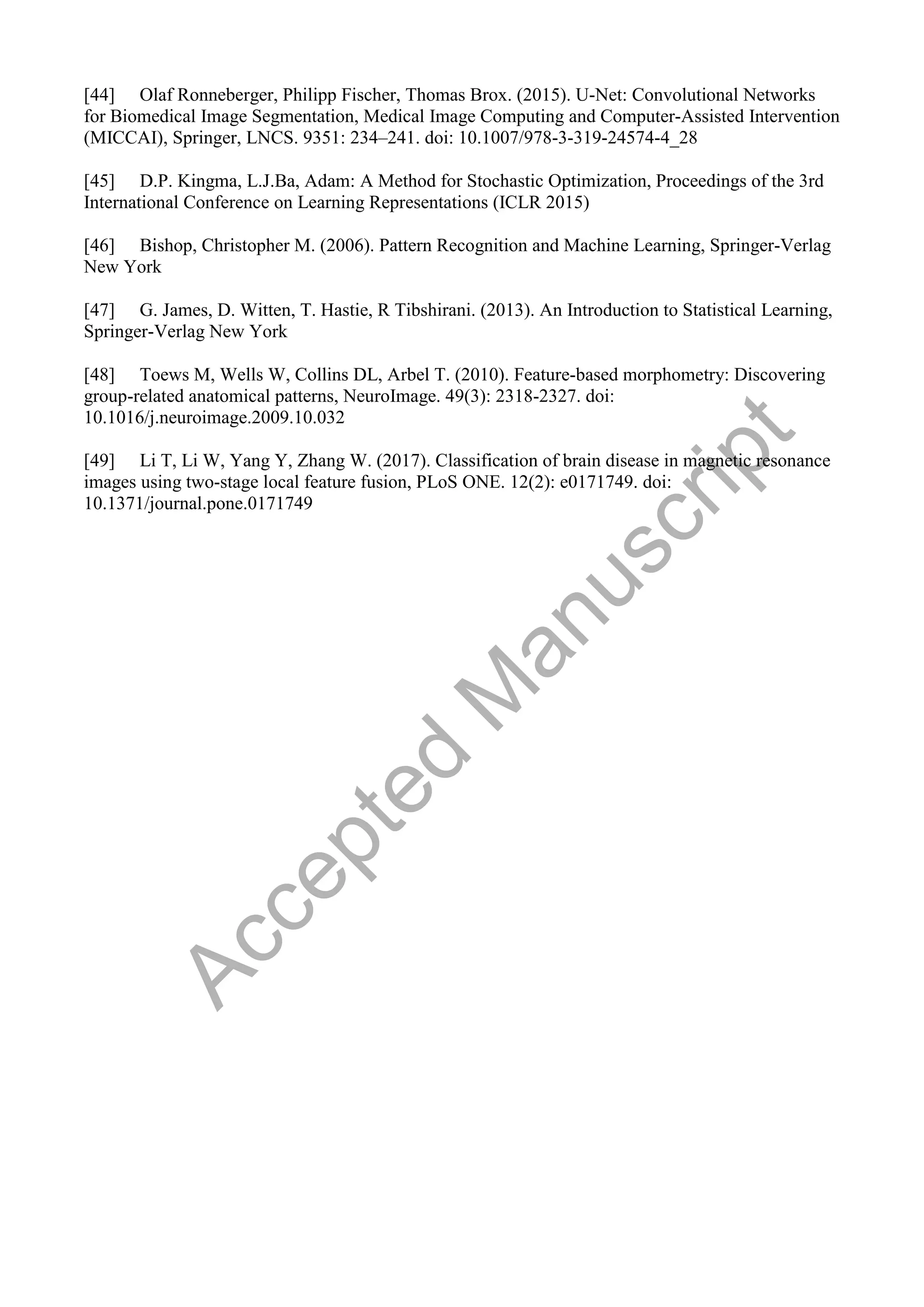[44] Olaf Ronneberger, Philipp Fischer, Thomas Brox. (2015). U-Net: Convolutional Networks
for Biomedical Image Segmentation, Medical Image Computing and Computer-Assisted Intervention
(MICCAI), Springer, LNCS. 9351: 234–241. doi: 10.1007/978-3-319-24574-4_28
[45] D.P. Kingma, L.J.Ba, Adam: A Method for Stochastic Optimization, Proceedings of the 3rd
International Conference on Learning Representations (ICLR 2015)
[46] Bishop, Christopher M. (2006). Pattern Recognition and Machine Learning, Springer-Verlag
New York
[47] G. James, D. Witten, T. Hastie, R Tibshirani. (2013). An Introduction to Statistical Learning,
Springer-Verlag New York
[48] Toews M, Wells W, Collins DL, Arbel T. (2010). Feature-based morphometry: Discovering
group-related anatomical patterns, NeuroImage. 49(3): 2318-2327. doi:
10.1016/j.neuroimage.2009.10.032
[49] Li T, Li W, Yang Y, Zhang W. (2017). Classification of brain disease in magnetic resonance
images using two-stage local feature fusion, PLoS ONE. 12(2): e0171749. doi:
10.1371/journal.pone.0171749
A
c
c
e
p
t
e
d
M
a
n
u
s
c
r
i
p
t
 