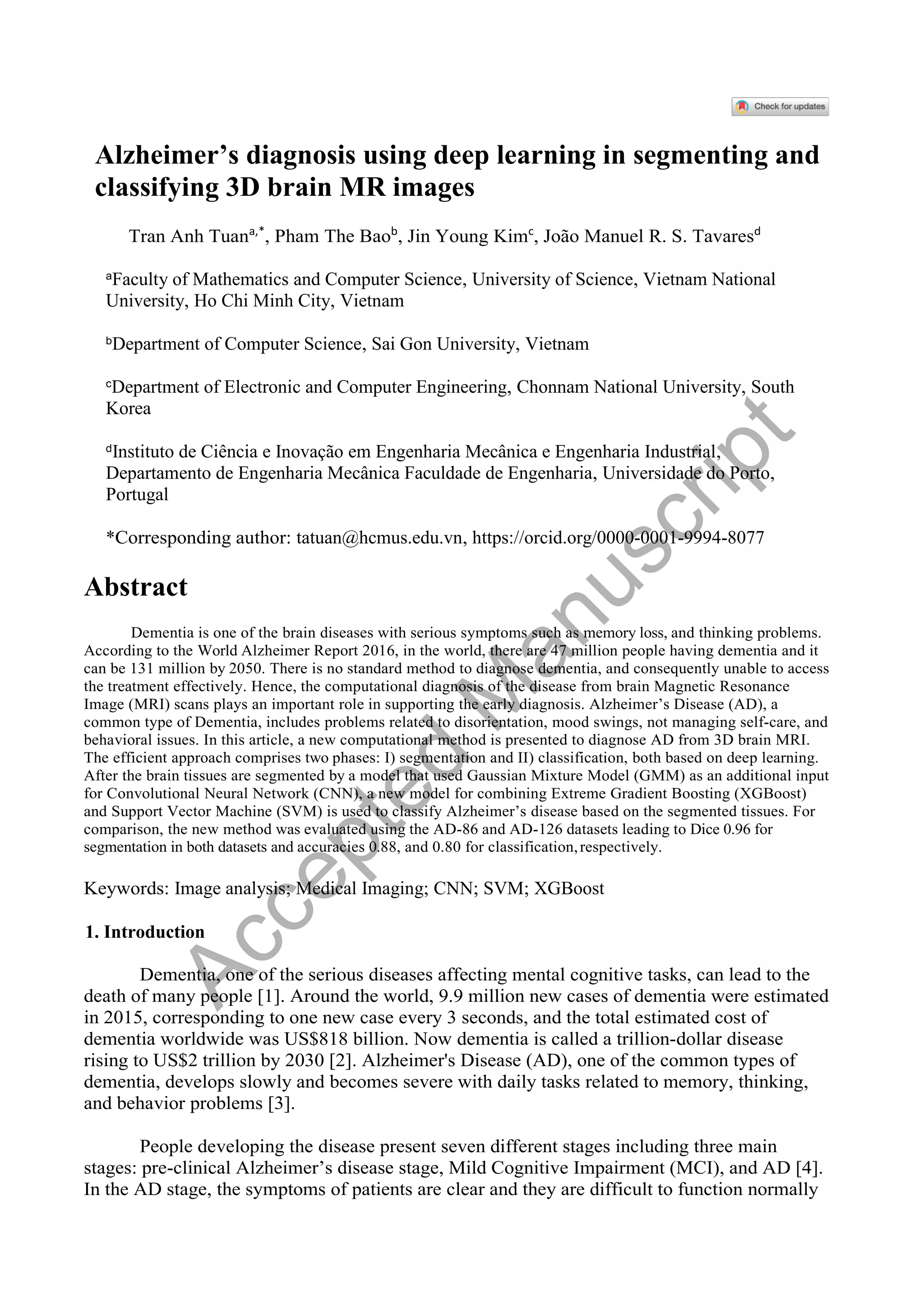 Alzheimer’s diagnosis using deep learning in segmenting and
classifying 3D brain MR images
Tran Anh Tuana,*
, Pham The Baob
, Jin Young Kimc
, João Manuel R. S. Tavaresd
a
Faculty of Mathematics and Computer Science, University of Science, Vietnam National
University, Ho Chi Minh City, Vietnam
bDepartment of Computer Science, Sai Gon University, Vietnam
c
Department of Electronic and Computer Engineering, Chonnam National University, South
Korea
d
Instituto de Ciência e Inovação em Engenharia Mecânica e Engenharia Industrial,
Departamento de Engenharia Mecânica Faculdade de Engenharia, Universidade do Porto,
Portugal
*Corresponding author: tatuan@hcmus.edu.vn, https://orcid.org/0000-0001-9994-8077
Abstract
Dementia is one of the brain diseases with serious symptoms such as memory loss, and thinking problems.
According to the World Alzheimer Report 2016, in the world, there are 47 million people having dementia and it
can be 131 million by 2050. There is no standard method to diagnose dementia, and consequently unable to access
the treatment effectively. Hence, the computational diagnosis of the disease from brain Magnetic Resonance
Image (MRI) scans plays an important role in supporting the early diagnosis. Alzheimer’s Disease (AD), a
common type of Dementia, includes problems related to disorientation, mood swings, not managing self-care, and
behavioral issues. In this article, a new computational method is presented to diagnose AD from 3D brain MRI.
The efficient approach comprises two phases: I) segmentation and II) classification, both based on deep learning.
After the brain tissues are segmented by a model that used Gaussian Mixture Model (GMM) as an additional input
for Convolutional Neural Network (CNN), a new model for combining Extreme Gradient Boosting (XGBoost)
and Support Vector Machine (SVM) is used to classify Alzheimer’s disease based on the segmented tissues. For
comparison, the new method was evaluated using the AD-86 and AD-126 datasets leading to Dice 0.96 for
segmentation in both datasets and accuracies 0.88, and 0.80 for classification,respectively.
Keywords: Image analysis; Medical Imaging; CNN; SVM; XGBoost
1. Introduction
Dementia, one of the serious diseases affecting mental cognitive tasks, can lead to the
death of many people [1]. Around the world, 9.9 million new cases of dementia were estimated
in 2015, corresponding to one new case every 3 seconds, and the total estimated cost of
dementia worldwide was US$818 billion. Now dementia is called a trillion-dollar disease
rising to US$2 trillion by 2030 [2]. Alzheimer's Disease (AD), one of the common types of
dementia, develops slowly and becomes severe with daily tasks related to memory, thinking,
and behavior problems [3].
People developing the disease present seven different stages including three main
stages: pre-clinical Alzheimer’s disease stage, Mild Cognitive Impairment (MCI), and AD [4].
In the AD stage, the symptoms of patients are clear and they are difficult to function normally
A
c
c
e
p
t
e
d
M
a
n
u
s
c
r
i
p
t
 