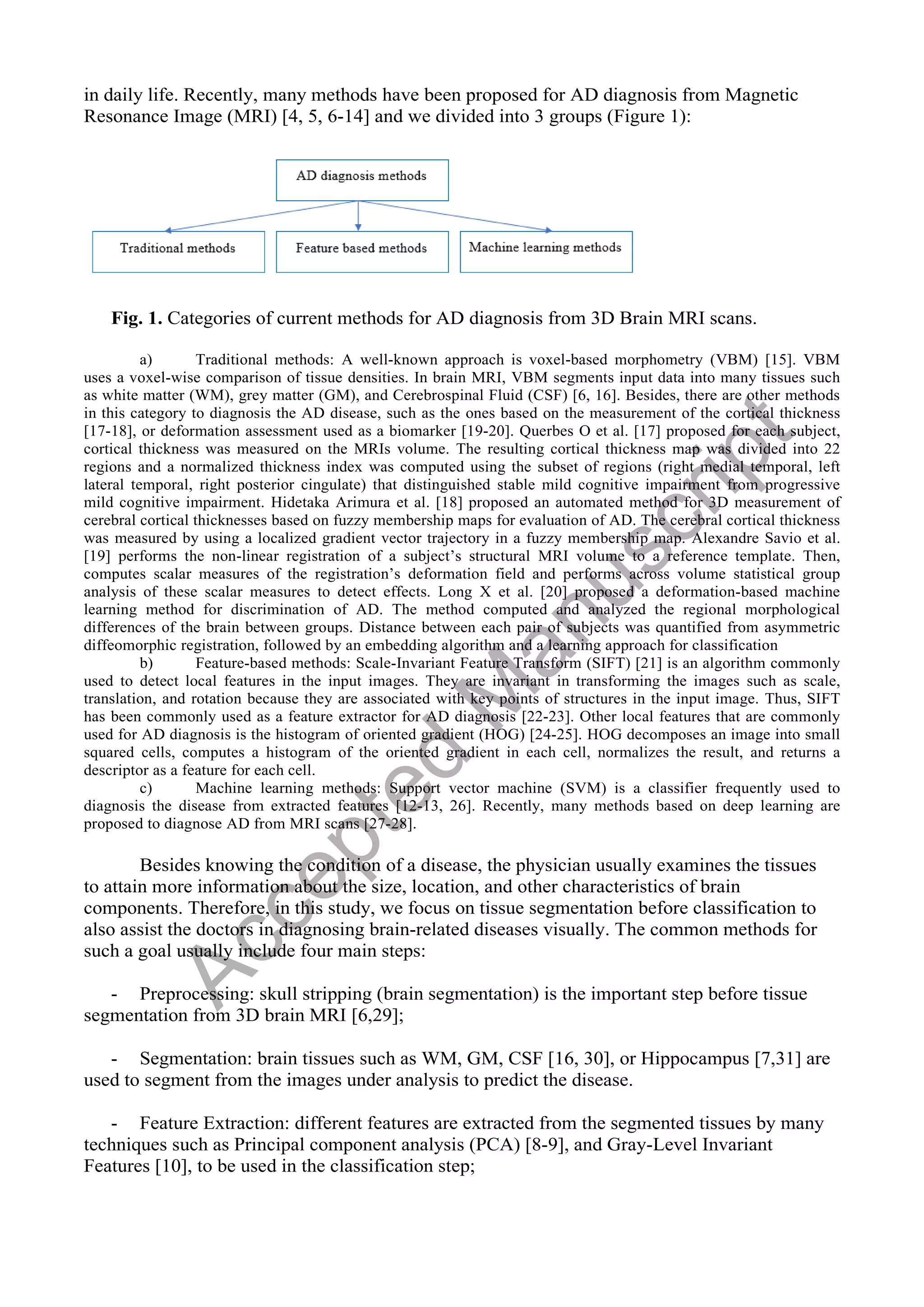 in daily life. Recently, many methods have been proposed for AD diagnosis from Magnetic
Resonance Image (MRI) [4, 5, 6-14] and we divided into 3 groups (Figure 1):
Fig. 1. Categories of current methods for AD diagnosis from 3D Brain MRI scans.
a) Traditional methods: A well-known approach is voxel-based morphometry (VBM) [15]. VBM
uses a voxel-wise comparison of tissue densities. In brain MRI, VBM segments input data into many tissues such
as white matter (WM), grey matter (GM), and Cerebrospinal Fluid (CSF) [6, 16]. Besides, there are other methods
in this category to diagnosis the AD disease, such as the ones based on the measurement of the cortical thickness
[17-18], or deformation assessment used as a biomarker [19-20]. Querbes O et al. [17] proposed for each subject,
cortical thickness was measured on the MRIs volume. The resulting cortical thickness map was divided into 22
regions and a normalized thickness index was computed using the subset of regions (right medial temporal, left
lateral temporal, right posterior cingulate) that distinguished stable mild cognitive impairment from progressive
mild cognitive impairment. Hidetaka Arimura et al. [18] proposed an automated method for 3D measurement of
cerebral cortical thicknesses based on fuzzy membership maps for evaluation of AD. The cerebral cortical thickness
was measured by using a localized gradient vector trajectory in a fuzzy membership map. Alexandre Savio et al.
[19] performs the non-linear registration of a subject’s structural MRI volume to a reference template. Then,
computes scalar measures of the registration’s deformation field and performs across volume statistical group
analysis of these scalar measures to detect effects. Long X et al. [20] proposed a deformation-based machine
learning method for discrimination of AD. The method computed and analyzed the regional morphological
differences of the brain between groups. Distance between each pair of subjects was quantified from asymmetric
diffeomorphic registration, followed by an embedding algorithm and a learning approach for classification
b) Feature-based methods: Scale-Invariant Feature Transform (SIFT) [21] is an algorithm commonly
used to detect local features in the input images. They are invariant in transforming the images such as scale,
translation, and rotation because they are associated with key points of structures in the input image. Thus, SIFT
has been commonly used as a feature extractor for AD diagnosis [22-23]. Other local features that are commonly
used for AD diagnosis is the histogram of oriented gradient (HOG) [24-25]. HOG decomposes an image into small
squared cells, computes a histogram of the oriented gradient in each cell, normalizes the result, and returns a
descriptor as a feature for each cell.
c) Machine learning methods: Support vector machine (SVM) is a classifier frequently used to
diagnosis the disease from extracted features [12-13, 26]. Recently, many methods based on deep learning are
proposed to diagnose AD from MRI scans [27-28].
Besides knowing the condition of a disease, the physician usually examines the tissues
to attain more information about the size, location, and other characteristics of brain
components. Therefore, in this study, we focus on tissue segmentation before classification to
also assist the doctors in diagnosing brain-related diseases visually. The common methods for
such a goal usually include four main steps:
- Preprocessing: skull stripping (brain segmentation) is the important step before tissue
segmentation from 3D brain MRI [6,29];
- Segmentation: brain tissues such as WM, GM, CSF [16, 30], or Hippocampus [7,31] are
used to segment from the images under analysis to predict the disease.
- Feature Extraction: different features are extracted from the segmented tissues by many
techniques such as Principal component analysis (PCA) [8-9], and Gray-Level Invariant
Features [10], to be used in the classification step;
A
c
c
e
p
t
e
d
M
a
n
u
s
c
r
i
p
t
 