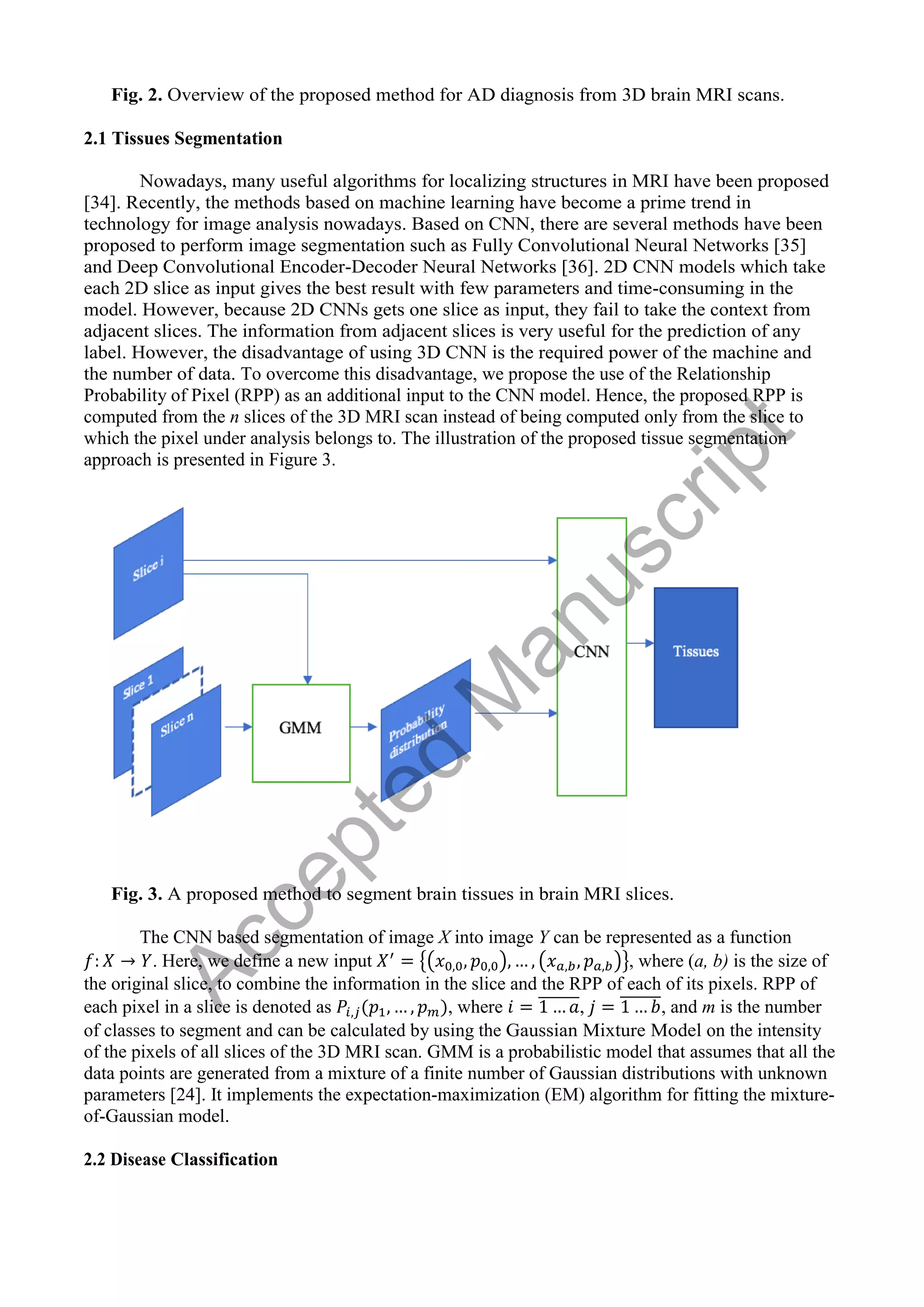 Fig. 2. Overview of the proposed method for AD diagnosis from 3D brain MRI scans.
2.1 Tissues Segmentation
Nowadays, many useful algorithms for localizing structures in MRI have been proposed
[34]. Recently, the methods based on machine learning have become a prime trend in
technology for image analysis nowadays. Based on CNN, there are several methods have been
proposed to perform image segmentation such as Fully Convolutional Neural Networks [35]
and Deep Convolutional Encoder-Decoder Neural Networks [36]. 2D CNN models which take
each 2D slice as input gives the best result with few parameters and time-consuming in the
model. However, because 2D CNNs gets one slice as input, they fail to take the context from
adjacent slices. The information from adjacent slices is very useful for the prediction of any
label. However, the disadvantage of using 3D CNN is the required power of the machine and
the number of data. To overcome this disadvantage, we propose the use of the Relationship
Probability of Pixel (RPP) as an additional input to the CNN model. Hence, the proposed RPP is
computed from the n slices of the 3D MRI scan instead of being computed only from the slice to
which the pixel under analysis belongs to. The illustration of the proposed tissue segmentation
approach is presented in Figure 3.
Fig. 3. A proposed method to segment brain tissues in brain MRI slices.
The CNN based segmentation of image X into image Y can be represented as a function
. Here, we define a new input {( ) ( )}, where (a, b) is the size of
the original slice, to combine the information in the slice and the RPP of each of its pixels. RPP of
each pixel in a slice is denoted as , where ̅̅̅̅̅̅̅, ̅̅̅̅̅̅̅, and m is the number
of classes to segment and can be calculated by using the Gaussian Mixture Model on the intensity
of the pixels of all slices of the 3D MRI scan. GMM is a probabilistic model that assumes that all the
data points are generated from a mixture of a finite number of Gaussian distributions with unknown
parameters [24]. It implements the expectation-maximization (EM) algorithm for fitting the mixture-
of-Gaussian model.
2.2 Disease Classification
A
c
c
e
p
t
e
d
M
a
n
u
s
c
r
i
p
t
 