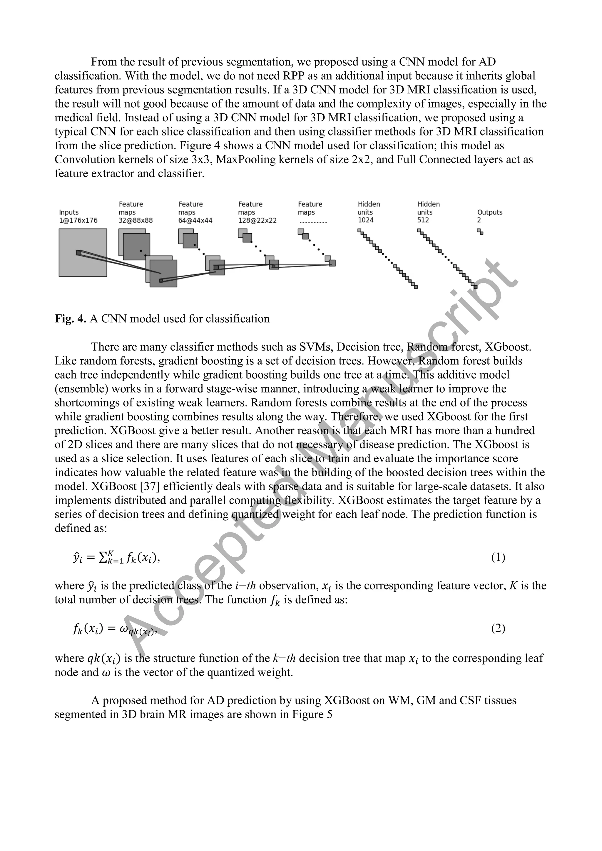 From the result of previous segmentation, we proposed using a CNN model for AD
classification. With the model, we do not need RPP as an additional input because it inherits global
features from previous segmentation results. If a 3D CNN model for 3D MRI classification is used,
the result will not good because of the amount of data and the complexity of images, especially in the
medical field. Instead of using a 3D CNN model for 3D MRI classification, we proposed using a
typical CNN for each slice classification and then using classifier methods for 3D MRI classification
from the slice prediction. Figure 4 shows a CNN model used for classification; this model as
Convolution kernels of size 3x3, MaxPooling kernels of size 2x2, and Full Connected layers act as
feature extractor and classifier.
Fig. 4. A CNN model used for classification
There are many classifier methods such as SVMs, Decision tree, Random forest, XGboost.
Like random forests, gradient boosting is a set of decision trees. However, Random forest builds
each tree independently while gradient boosting builds one tree at a time. This additive model
(ensemble) works in a forward stage-wise manner, introducing a weak learner to improve the
shortcomings of existing weak learners. Random forests combine results at the end of the process
while gradient boosting combines results along the way. Therefore, we used XGboost for the first
prediction. XGBoost give a better result. Another reason is that each MRI has more than a hundred
of 2D slices and there are many slices that do not necessary of disease prediction. The XGboost is
used as a slice selection. It uses features of each slice to train and evaluate the importance score
indicates how valuable the related feature was in the building of the boosted decision trees within the
model. XGBoost [37] efficiently deals with sparse data and is suitable for large-scale datasets. It also
implements distributed and parallel computing flexibility. XGBoost estimates the target feature by a
series of decision trees and defining quantized weight for each leaf node. The prediction function is
defined as:
̂ ∑ , (1)
where ̂ is the predicted class of the i−th observation, is the corresponding feature vector, K is the
total number of decision trees. The function is defined as:
, (2)
where is the structure function of the k−th decision tree that map to the corresponding leaf
node and is the vector of the quantized weight.
A proposed method for AD prediction by using XGBoost on WM, GM and CSF tissues
segmented in 3D brain MR images are shown in Figure 5
A
c
c
e
p
t
e
d
M
a
n
u
s
c
r
i
p
t
 