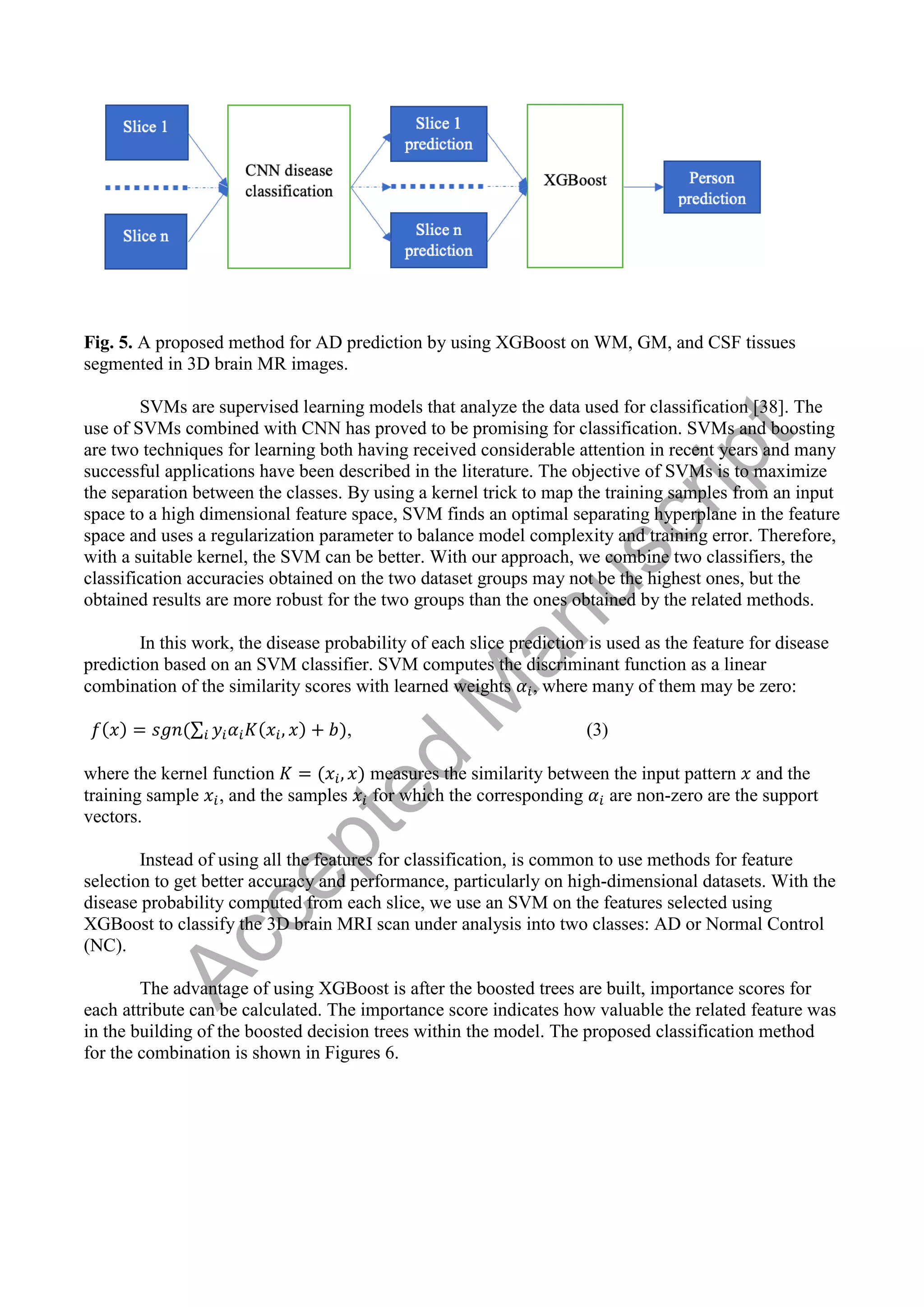 Fig. 5. A proposed method for AD prediction by using XGBoost on WM, GM, and CSF tissues
segmented in 3D brain MR images.
SVMs are supervised learning models that analyze the data used for classification [38]. The
use of SVMs combined with CNN has proved to be promising for classification. SVMs and boosting
are two techniques for learning both having received considerable attention in recent years and many
successful applications have been described in the literature. The objective of SVMs is to maximize
the separation between the classes. By using a kernel trick to map the training samples from an input
space to a high dimensional feature space, SVM finds an optimal separating hyperplane in the feature
space and uses a regularization parameter to balance model complexity and training error. Therefore,
with a suitable kernel, the SVM can be better. With our approach, we combine two classifiers, the
classification accuracies obtained on the two dataset groups may not be the highest ones, but the
obtained results are more robust for the two groups than the ones obtained by the related methods.
In this work, the disease probability of each slice prediction is used as the feature for disease
prediction based on an SVM classifier. SVM computes the discriminant function as a linear
combination of the similarity scores with learned weights , where many of them may be zero:
∑ , (3)
where the kernel function measures the similarity between the input pattern and the
training sample , and the samples for which the corresponding are non-zero are the support
vectors.
Instead of using all the features for classification, is common to use methods for feature
selection to get better accuracy and performance, particularly on high-dimensional datasets. With the
disease probability computed from each slice, we use an SVM on the features selected using
XGBoost to classify the 3D brain MRI scan under analysis into two classes: AD or Normal Control
(NC).
The advantage of using XGBoost is after the boosted trees are built, importance scores for
each attribute can be calculated. The importance score indicates how valuable the related feature was
in the building of the boosted decision trees within the model. The proposed classification method
for the combination is shown in Figures 6.
A
c
c
e
p
t
e
d
M
a
n
u
s
c
r
i
p
t
 