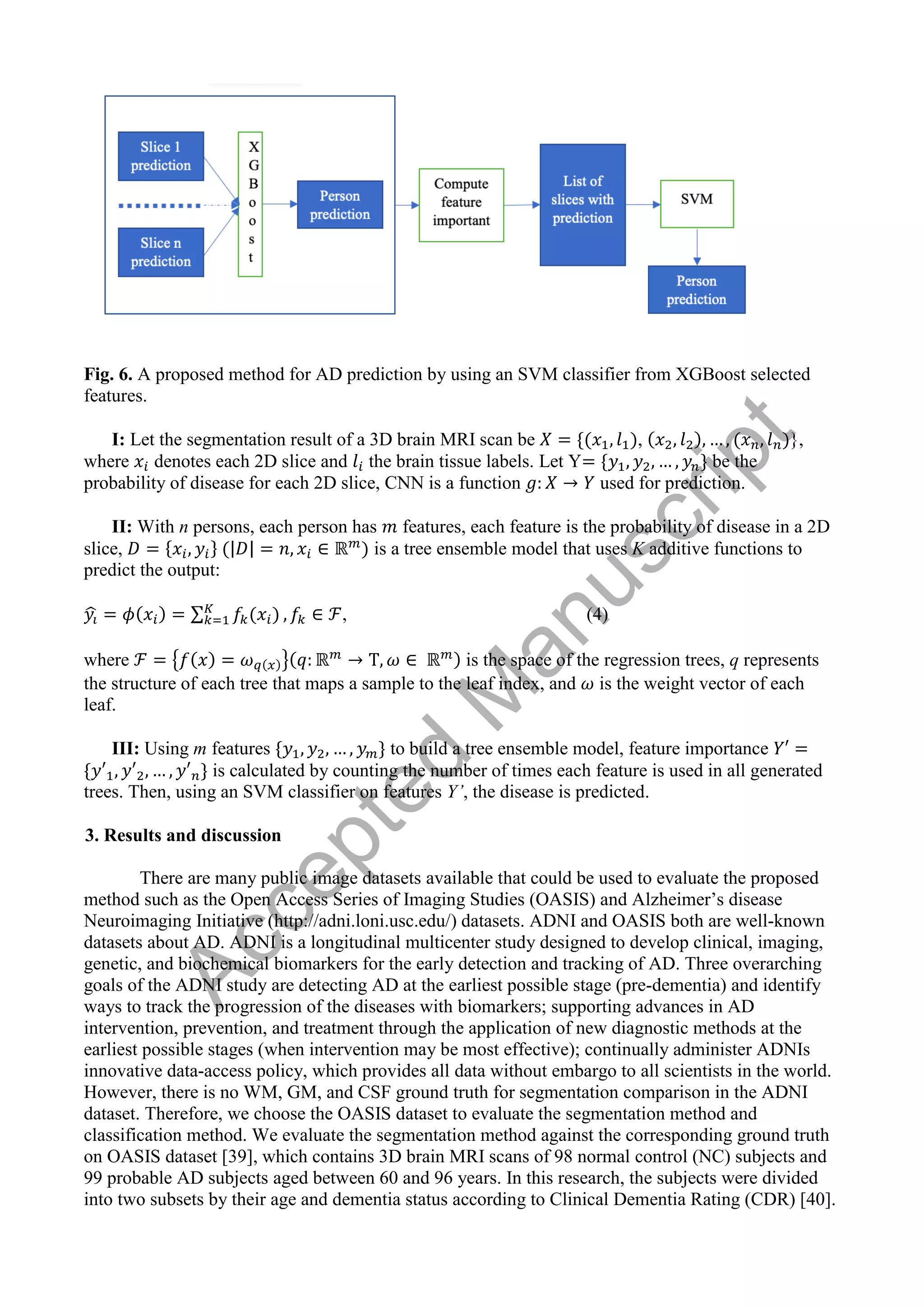 Fig. 6. A proposed method for AD prediction by using an SVM classifier from XGBoost selected
features.
I: Let the segmentation result of a 3D brain MRI scan be , },
where denotes each 2D slice and the brain tissue labels. Let Y be the
probability of disease for each 2D slice, CNN is a function used for prediction.
II: With n persons, each person has features, each feature is the probability of disease in a 2D
slice, | | is a tree ensemble model that uses K additive functions to
predict the output:
̂ ∑ , (4)
where { } is the space of the regression trees, q represents
the structure of each tree that maps a sample to the leaf index, and is the weight vector of each
leaf.
III: Using m features to build a tree ensemble model, feature importance
is calculated by counting the number of times each feature is used in all generated
trees. Then, using an SVM classifier on features Y’, the disease is predicted.
3. Results and discussion
There are many public image datasets available that could be used to evaluate the proposed
method such as the Open Access Series of Imaging Studies (OASIS) and Alzheimer’s disease
Neuroimaging Initiative (http://adni.loni.usc.edu/) datasets. ADNI and OASIS both are well-known
datasets about AD. ADNI is a longitudinal multicenter study designed to develop clinical, imaging,
genetic, and biochemical biomarkers for the early detection and tracking of AD. Three overarching
goals of the ADNI study are detecting AD at the earliest possible stage (pre-dementia) and identify
ways to track the progression of the diseases with biomarkers; supporting advances in AD
intervention, prevention, and treatment through the application of new diagnostic methods at the
earliest possible stages (when intervention may be most effective); continually administer ADNIs
innovative data-access policy, which provides all data without embargo to all scientists in the world.
However, there is no WM, GM, and CSF ground truth for segmentation comparison in the ADNI
dataset. Therefore, we choose the OASIS dataset to evaluate the segmentation method and
classification method. We evaluate the segmentation method against the corresponding ground truth
on OASIS dataset [39], which contains 3D brain MRI scans of 98 normal control (NC) subjects and
99 probable AD subjects aged between 60 and 96 years. In this research, the subjects were divided
into two subsets by their age and dementia status according to Clinical Dementia Rating (CDR) [40].
A
c
c
e
p
t
e
d
M
a
n
u
s
c
r
i
p
t
 