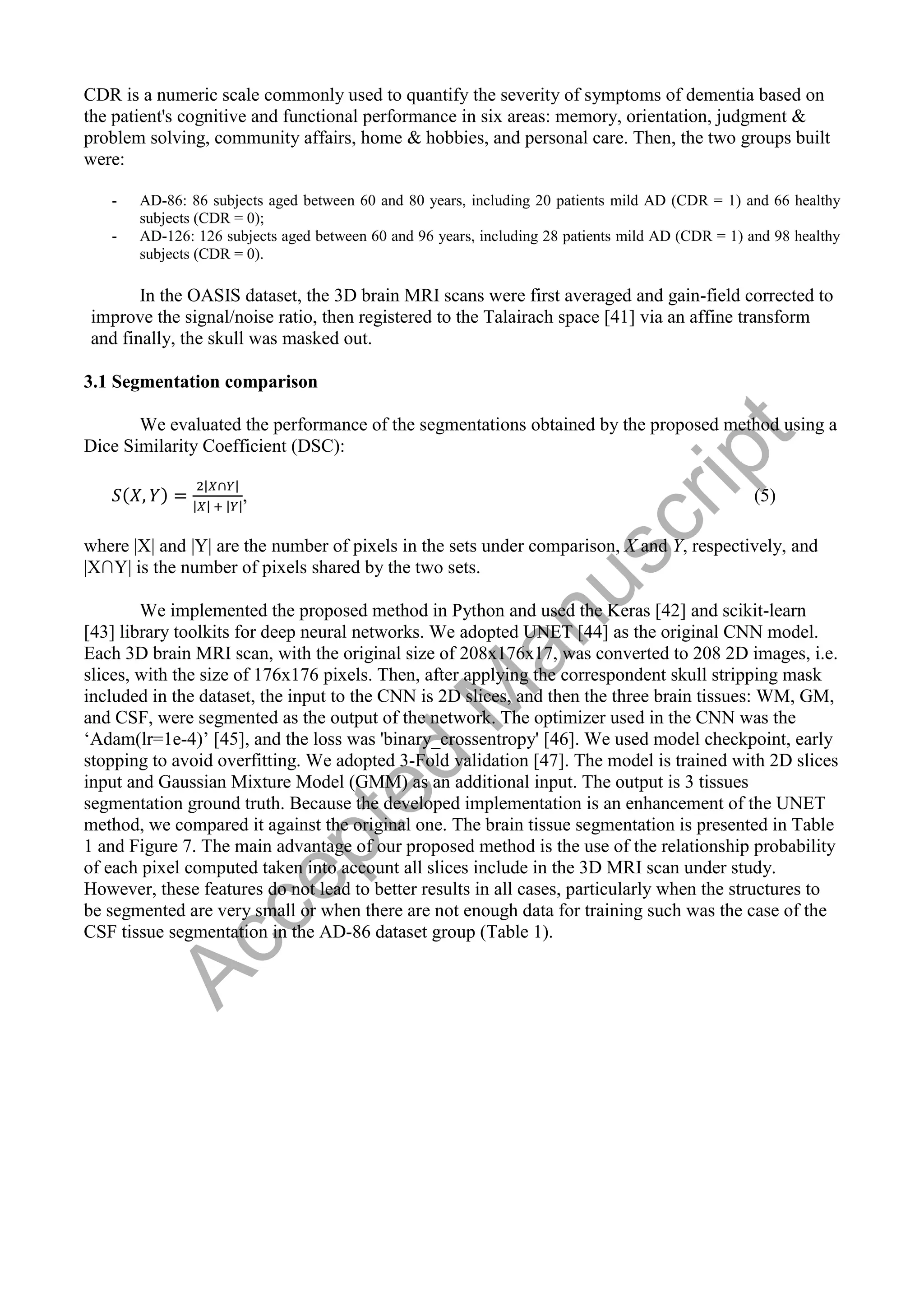 CDR is a numeric scale commonly used to quantify the severity of symptoms of dementia based on
the patient's cognitive and functional performance in six areas: memory, orientation, judgment &
problem solving, community affairs, home & hobbies, and personal care. Then, the two groups built
were:
- AD-86: 86 subjects aged between 60 and 80 years, including 20 patients mild AD (CDR = 1) and 66 healthy
subjects (CDR = 0);
- AD-126: 126 subjects aged between 60 and 96 years, including 28 patients mild AD (CDR = 1) and 98 healthy
subjects (CDR = 0).
In the OASIS dataset, the 3D brain MRI scans were first averaged and gain-field corrected to
improve the signal/noise ratio, then registered to the Talairach space [41] via an affine transform
and finally, the skull was masked out.
3.1 Segmentation comparison
We evaluated the performance of the segmentations obtained by the proposed method using a
Dice Similarity Coefficient (DSC):
| |
| | | |
, (5)
where |X| and |Y| are the number of pixels in the sets under comparison, X and Y, respectively, and
|X∩Y| is the number of pixels shared by the two sets.
We implemented the proposed method in Python and used the Keras [42] and scikit-learn
[43] library toolkits for deep neural networks. We adopted UNET [44] as the original CNN model.
Each 3D brain MRI scan, with the original size of 208x176x17, was converted to 208 2D images, i.e.
slices, with the size of 176x176 pixels. Then, after applying the correspondent skull stripping mask
included in the dataset, the input to the CNN is 2D slices, and then the three brain tissues: WM, GM,
and CSF, were segmented as the output of the network. The optimizer used in the CNN was the
‘Adam(lr=1e-4)’ [45], and the loss was 'binary_crossentropy' [46]. We used model checkpoint, early
stopping to avoid overfitting. We adopted 3-Fold validation [47]. The model is trained with 2D slices
input and Gaussian Mixture Model (GMM) as an additional input. The output is 3 tissues
segmentation ground truth. Because the developed implementation is an enhancement of the UNET
method, we compared it against the original one. The brain tissue segmentation is presented in Table
1 and Figure 7. The main advantage of our proposed method is the use of the relationship probability
of each pixel computed taken into account all slices include in the 3D MRI scan under study.
However, these features do not lead to better results in all cases, particularly when the structures to
be segmented are very small or when there are not enough data for training such was the case of the
CSF tissue segmentation in the AD-86 dataset group (Table 1).
A
c
c
e
p
t
e
d
M
a
n
u
s
c
r
i
p
t
 