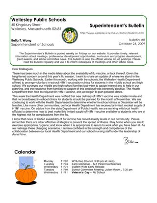 Wellesley Public Schools
40 Kingsbury Street                                              Superintendent’s Bulletin
Wellesley, Massachusetts 02481
                                                         http://www.wellesley.k12.ma.us/district/bulletins.htm


Bella T. Wong                                                                                  Bulletin #8
Superintendent of Schools                                                                 October 23, 2009


      The Superintendent’s Bulletin is posted weekly on Fridays on our website. It provides timely, relevant
  information about meetings, professional development opportunities, curriculum and program development,
   grant awards, and school committee news. The bulletin is also the official vehicle for job postings. Please
         read the bulletin regularly and use it to inform colleagues of meetings and other school news.

Dear Colleagues,
There has been much in the media lately about the availability of flu vaccine, or lack thereof. Given the
heightened concern around this year’s flu season, I want to share an update of where we stand in the
Wellesley Public Schools. Earlier this month, working with the schools, the Wellesley Health Department
offered to arrange voluntary in-school H1N1 vaccination clinics for students in the middle school and high
school. We surveyed our middle and high school families last week to gauge interest and to help in our
planning, and the response from families in support of this proposal was extremely positive. The Health
Department then filed its request for H1N1 vaccine, and we began to plan possible dates.
This week the Health Department was notified that new delivery of H1N1 vaccine was indeterminate and
that no broadbased in-school clinics for students should be planned for the month of November. We are
continuing to work with the Health Department to determine whether in-school clinics in December will be
feasible. Like many other communities, our local Health Department has received a limited, modest supply of
H1N1 vaccine. On advice from the state Department of Public Health, we are working with local health
officials to determine how to best make this limited supply of H1N1 vaccine available to students who are at
the highest risk for complications from the flu.
I know that news of limited availability of flu vaccine has raised anxiety levels in our community. Please
remember there are other effective strategies to prevent the spread of illness. Stay home when you are ill;
exercise appropriate hygiene; and know when it is appropriate to return to work after you have been ill. As
we nativage these changing scenarios, I remain confident in the strength and competence of the
collaboration between our local Health Department and our school nursing staff under the leadership of
Anne Prinn.




 Calendar
                          Monday        11/02     WTA Rep Council, 3:30 pm at Hardy
                          Tuesday       11/03     Early Dismissal -- K-5 Parent Conferences
                          Wednesday     11/04     System Wide Early Release
                          Tuesday       11/10     School Committee Meeting, Juliani Room , 7:30 pm
                          Wednesday     11/11     Veteran’s Day -- No School
 