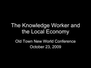 The Knowledge Worker and the Local Economy Old Town New World Conference October 23, 2009 
