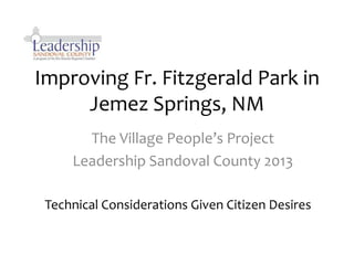 Improving Fr. Fitzgerald Park in
     Jemez Springs, NM
       The Village People’s Project
     Leadership Sandoval County 2013

 Technical Considerations Given Citizen Desires
 