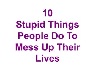 10
Stupid Things
People Do To
Mess Up Their
Lives
 