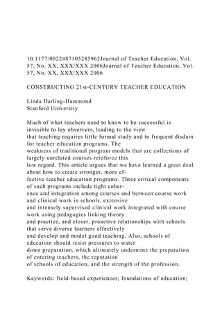 10.1177/0022487105285962Journal of Teacher Education, Vol.
57, No. XX, XXX/XXX 2006Journal of Teacher Education, Vol.
57, No. XX, XXX/XXX 2006
CONSTRUCTING 21st-CENTURY TEACHER EDUCATION
Linda Darling-Hammond
Stanford University
Much of what teachers need to know to be successful is
invisible to lay observers, leading to the view
that teaching requires little formal study and to frequent disdain
for teacher education programs. The
weakness of traditional program models that are collections of
largely unrelated courses reinforce this
low regard. This article argues that we have learned a great deal
about how to create stronger, more ef-
fective teacher education programs. Three critical components
of such programs include tight coher-
ence and integration among courses and between course work
and clinical work in schools, extensive
and intensely supervised clinical work integrated with course
work using pedagogies linking theory
and practice, and closer, proactive relationships with schools
that serve diverse learners effectively
and develop and model good teaching. Also, schools of
education should resist pressures to water
down preparation, which ultimately undermine the preparation
of entering teachers, the reputation
of schools of education, and the strength of the profession.
Keywords: field-based experiences; foundations of education;
 