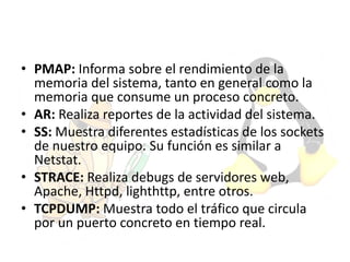 • PMAP: Informa sobre el rendimiento de la
memoria del sistema, tanto en general como la
memoria que consume un proceso concreto.
• AR: Realiza reportes de la actividad del sistema.
• SS: Muestra diferentes estadísticas de los sockets
de nuestro equipo. Su función es similar a
Netstat.
• STRACE: Realiza debugs de servidores web,
Apache, Httpd, lighthttp, entre otros.
• TCPDUMP: Muestra todo el tráfico que circula
por un puerto concreto en tiempo real.
 