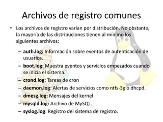 Archivos de registro comunes
• Los archivos de registro varían por distribución. No obstante,
la mayoría de las distribuciones tienen al mínimo los
siguientes archivos:
– auth.log: Información sobre eventos de autenticación de
usuarios.
– boot.log: Muestra eventos y servicios empezados cuando
se inicia el sistema.
– crond.log: Tareas de cron
– daemon.log: Alertas de servicios como ntfs-3g o dhcpd.
– dmesg.log: Mensajes del kernel
– mysqld.log: Archivo de MySQL.
– syslog.log: Registro del sistema de registro.
 