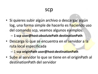 scp
• Si quieres subir algún archivo o descargar algún
log, una forma simple de hacerlo es haciendo uso
del comando scp, veamos algunos ejemplos:
– 1 scp user@host:absolutePath destinationPath
• Descarga lo que se encuentra en el servidor a la
ruta local especificada
– 1 scp originPath user@host:destinationPath
• Sube al servidor lo que se tiene en el originPath al
destinationPath del servidor
 