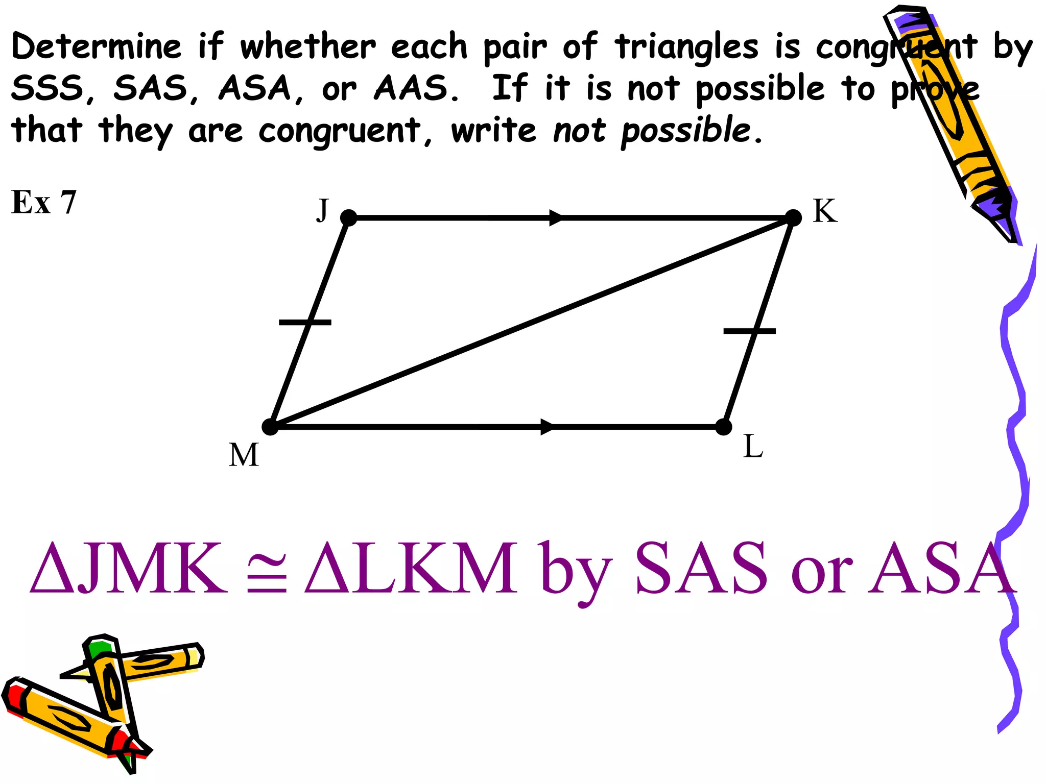 ΔJMK  ΔLKM by SAS or ASA
J K
L
M
Ex 7
Determine if whether each pair of triangles is congruent by
SSS, SAS, ASA, or AAS. If it is not possible to prove
that they are congruent, write not possible.
 