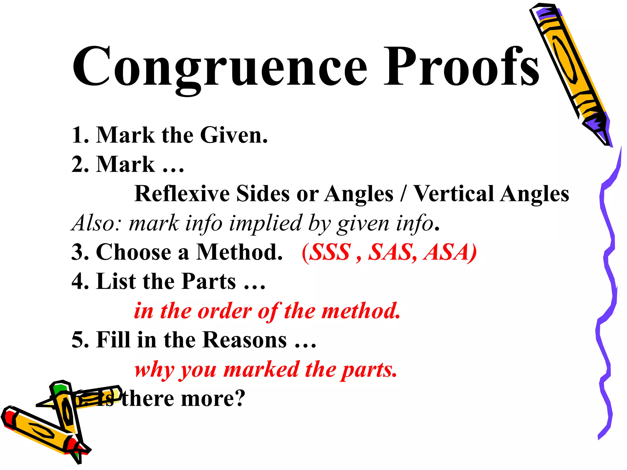 Congruence Proofs
1. Mark the Given.
2. Mark …
Reflexive Sides or Angles / Vertical Angles
Also: mark info implied by given info.
3. Choose a Method. (SSS , SAS, ASA)
4. List the Parts …
in the order of the method.
5. Fill in the Reasons …
why you marked the parts.
6. Is there more?
39
 