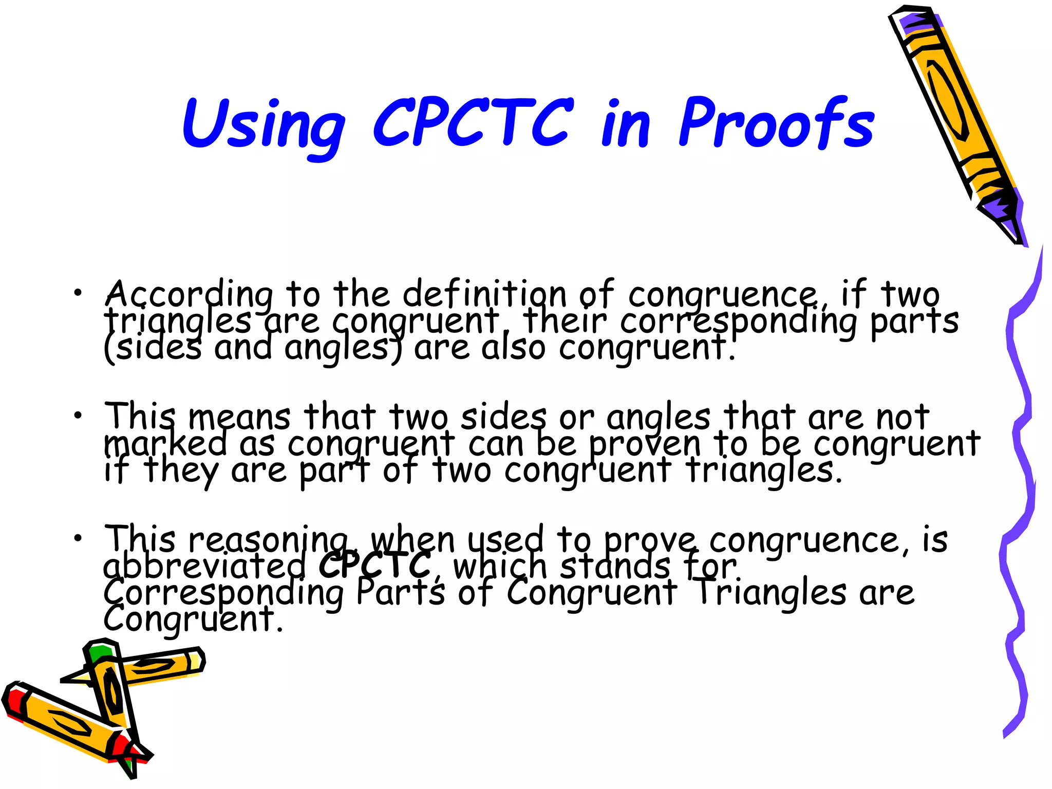 Using CPCTC in Proofs
• According to the definition of congruence, if two
triangles are congruent, their corresponding parts
(sides and angles) are also congruent.
• This means that two sides or angles that are not
marked as congruent can be proven to be congruent
if they are part of two congruent triangles.
• This reasoning, when used to prove congruence, is
abbreviated CPCTC, which stands for
Corresponding Parts of Congruent Triangles are
Congruent.
54
 