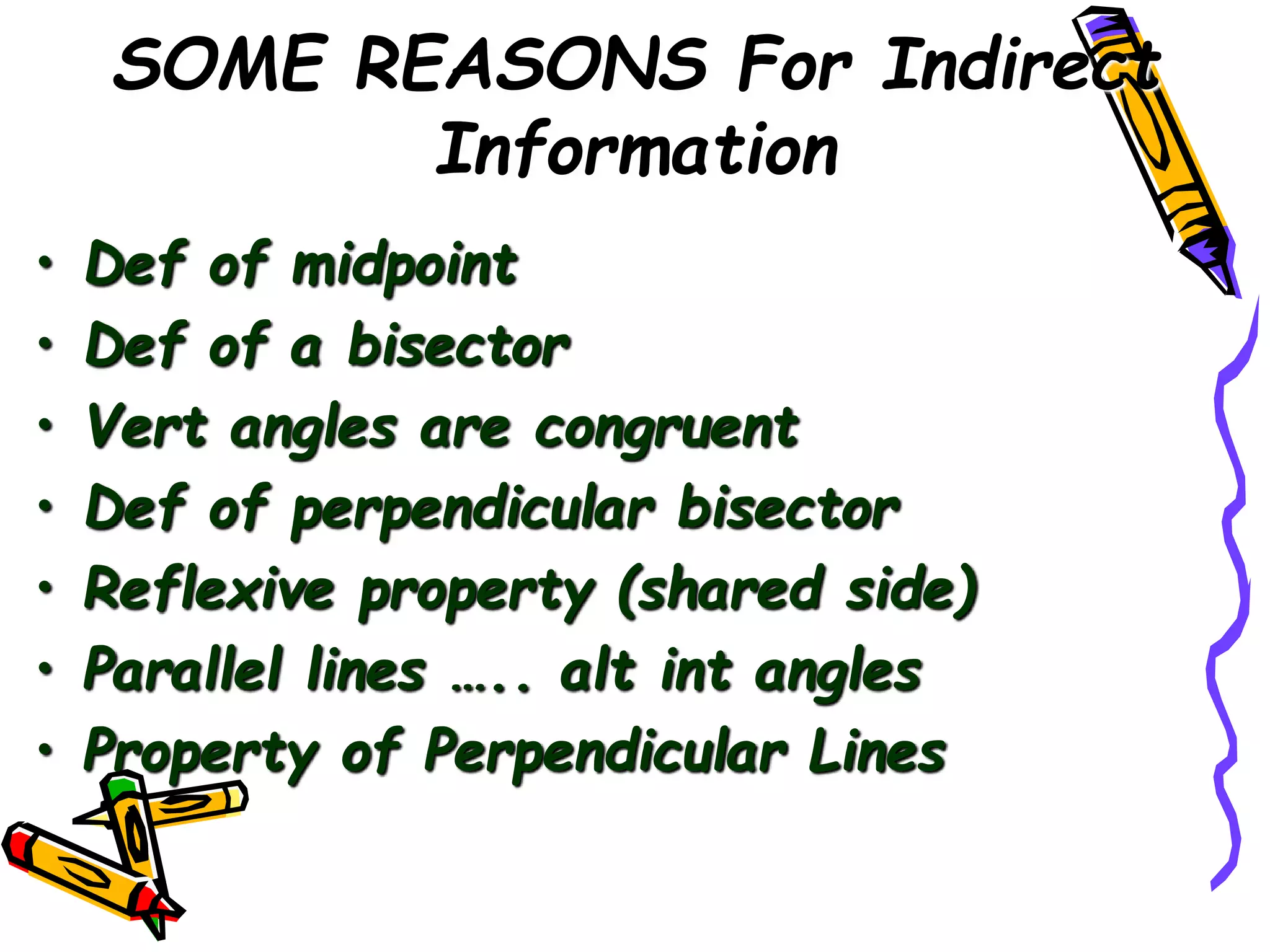 SOME REASONS For Indirect
Information
• Def of midpoint
• Def of a bisector
• Vert angles are congruent
• Def of perpendicular bisector
• Reflexive property (shared side)
• Parallel lines ….. alt int angles
• Property of Perpendicular Lines
 