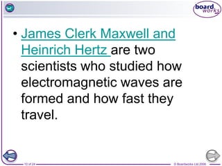 © Boardworks Ltd 2006
10 of 24
• James Clerk Maxwell and
Heinrich Hertz are two
scientists who studied how
electromagnetic waves are
formed and how fast they
travel.
 