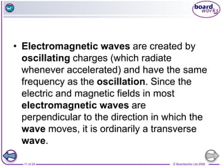 © Boardworks Ltd 2006
11 of 24
• Electromagnetic waves are created by
oscillating charges (which radiate
whenever accelerated) and have the same
frequency as the oscillation. Since the
electric and magnetic fields in most
electromagnetic waves are
perpendicular to the direction in which the
wave moves, it is ordinarily a transverse
wave.
 