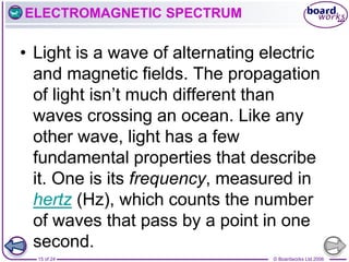 © Boardworks Ltd 2006
15 of 24
ELECTROMAGNETIC SPECTRUM
• Light is a wave of alternating electric
and magnetic fields. The propagation
of light isn’t much different than
waves crossing an ocean. Like any
other wave, light has a few
fundamental properties that describe
it. One is its frequency, measured in
hertz (Hz), which counts the number
of waves that pass by a point in one
second.
 
