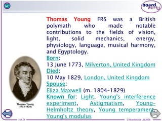 © Boardworks Ltd 2006
3 of 24
Thomas Young FRS was a British
polymath who made notable
contributions to the fields of vision,
light, solid mechanics, energy,
physiology, language, musical harmony,
and Egyptology.
Born:
13 June 1773, Milverton, United Kingdom
Died:
10 May 1829, London, United Kingdom
Spouse:
Eliza Maxwell (m. 1804–1829)
Known for: Light, Young's interference
experiment, Astigmatism, Young–
Helmholtz theory, Young temperament,
Young's modulus
 