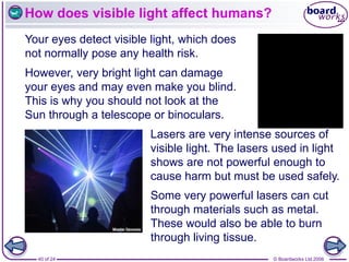 © Boardworks Ltd 2006
40 of 24
How does visible light affect humans?
Your eyes detect visible light, which does
not normally pose any health risk.
Lasers are very intense sources of
visible light. The lasers used in light
shows are not powerful enough to
cause harm but must be used safely.
However, very bright light can damage
your eyes and may even make you blind.
This is why you should not look at the
Sun through a telescope or binoculars.
Some very powerful lasers can cut
through materials such as metal.
These would also be able to burn
through living tissue.
 