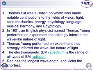 © Boardworks Ltd 2006
43 of 24
1. Thomas Slit was a British polymath who made
notable contributions to the fields of vision, light,
solid mechanics, energy, physiology, language,
musical harmony, and Egyptology.
2. In 1901, an English physicist named Thomas Young
performed an experiment that strongly inferred the
wave-like nature of light.
3. Thomas Young performed an experiment that
strongly inferred the wave-like nature of light.
4. The electromagnetic (EM) spectrum is the range of
all types of EM radiation.
5. Red has the longest wavelength, and violet the
shortest.
 