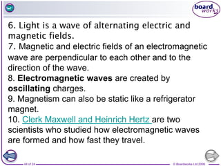 © Boardworks Ltd 2006
44 of 24
6. Light is a wave of alternating electric and
magnetic fields.
7. Magnetic and electric fields of an electromagnetic
wave are perpendicular to each other and to the
direction of the wave.
8. Electromagnetic waves are created by
oscillating charges.
9. Magnetism can also be static like a refrigerator
magnet.
10. Clerk Maxwell and Heinrich Hertz are two
scientists who studied how electromagnetic waves
are formed and how fast they travel.
 