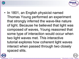 © Boardworks Ltd 2006
5 of 24
• In 1801, an English physicist named
Thomas Young performed an experiment
that strongly inferred the wave-like nature
of light. Because he believed that light was
composed of waves, Young reasoned that
some type of interaction would occur when
two light waves met. This interactive
tutorial explores how coherent light waves
interact when passed through two closely
spaced slits.
 