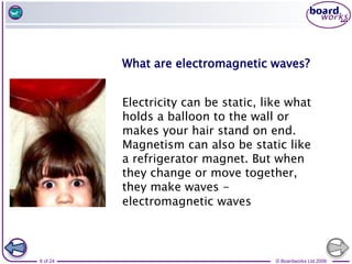 © Boardworks Ltd 2006
8 of 24
Electricity can be static, like what
holds a balloon to the wall or
makes your hair stand on end.
Magnetism can also be static like
a refrigerator magnet. But when
they change or move together,
they make waves -
electromagnetic waves
What are electromagnetic waves?
 
