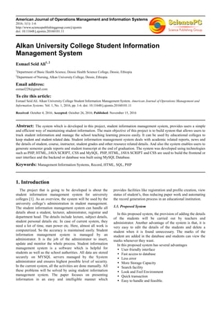 American Journal of Operations Management and Information Systems
2016; 1(1): 1-6
http://www.sciencepublishinggroup.com/j/ajomis
doi: 10.11648/j.ajomis.20160101.11
Alkan University College Student Information
Management System
Esmael Seid Ali1, 2
1
Department of Basic Health Science, Dessie Health Science College, Dessie, Ethiopia
2
Department of Nursing, Alkan University College, Dessie, Ethiopia
Email address:
esmael228@gmail.com
To cite this article:
Esmael Seid Ali. Alkan University College Student Information Management System. American Journal of Operations Management and
Information Systems. Vol. 1, No. 1, 2016, pp. 1-6. doi: 10.11648/j.ajomis.20160101.11
Received: October 4, 2016; Accepted: October 26, 2016; Published: November 15, 2016
Abstract: The system which is developed in this project, student information management system, provides users a simple
and efficient way of maintaining student information. The main objective of this project is to build system that allows users to
truck student information and manage the school teaching learning process easily. It can be used by educational colleges to
keep student and student related data. Student information management system deals with academic related reports, news and
the details of student, course, instructor, student grades and other resource related details. And also the system enables users to
generate semester grade reports and student transcript at the end of graduation. The system was developed using technologies
such as PHP, HTML, JAVA SCRIPT, CSS and MySQL. PHP, HTML, JAVA SCRIPT and CSS are used to build the frontend or
user interface and the backend or database was built using MySQL Database.
Keywords: Management Information Systems, Record, HTML, SQL, PHP
1. Introduction
The project that is going to be developed is about the
student information management system for university
colleges [1]. As an overview, the system will be used by the
university college’s administration in student management.
The student information management system can handle all
details about a student, lecturer, administrator, registrar and
department head. The details include lecture, subject details,
student personal details etc. In case of current system, they
need a lot of time, man power etc. Here, almost all work is
computerized. So the accuracy is maintained easily. Student
information management system is managed by an
administrator. It is the job of the administrator to insert,
update and monitor the whole process. Student information
management system is a software which is helpful for
students as well as the school authorities. All data are stored
securely on MYSQL servers managed by the System
administrator and ensures highest possible level of security.
In the current system, all the activities are done manually. All
these problems will be solved by using student information
management system. The paper focuses on presenting
information in an easy and intelligible manner which
provides facilities like registration and profile creation, view
status of student’s, thus reducing paper work and automating
the record generation process in an educational institution.
1.1. Proposed System
In this proposed system, the provision of adding the details
of the students will be carried out by teachers and
administrator. Another advantage of the system is that, it is
very easy to edit the details of the students and delete a
student when it is found unnecessary. The marks of the
student are added in the database and students can view the
marks whenever they want.
In this proposed system has several advantages
User friendly interface
Fast access to database
Less error
More Storage Capacity
Search facility
Look and Feel Environment
Quick transaction
Easy to handle and feasible.
 