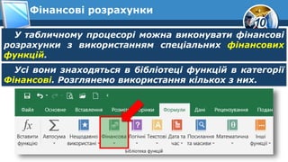 10
Фінансові розрахунки
У табличному процесорі можна виконувати фінансові
розрахунки з використанням спеціальних фінансових
функцій.
Усі вони знаходяться в бібліотеці функцій в категорії
Фінансові. Розглянемо використання кількох з них.
 