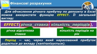 10
Фінансові розрахунки
Для обчислення річного прибутку по депозиту в Excel
можна використати функцію EFFECT. Її загальний
вигляд:
EFFECT(річна_ставка; кількість_періодів),
Період — час, через який нарахований прибуток
додається до вкладу (капіталізується).
річна відсоткова
ставка
кількість періодів на
рік
 
