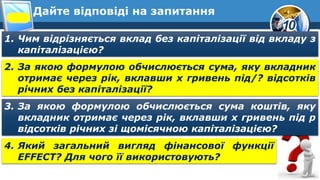 10
Дайте відповіді на запитання
1. Чим відрізняється вклад без капіталізації від вкладу з
капіталізацією?
2. За якою формулою обчислюється сума, яку вкладник
отримає через рік, вклавши х гривень під/? відсотків
річних без капіталізації?
3. За якою формулою обчислюється сума коштів, яку
вкладник отримає через рік, вклавши х гривень під р
відсотків річних зі щомісячною капіталізацією?
4. Який загальний вигляд фінансової функції
EFFECT? Для чого її використовують?
 