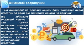 10
Фінансові розрахунки
На покладені на депозит кошти банк виплачує певні
відсотки за один рік тримання коштів на рахунку,
що збільшує
вкладені кошти, і
тим самим
вкладник отримує
прибуток. Банки
пропонують різні
види депозитів із
різними умовами
нарахування
відсотків.
 