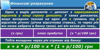10
Фінансові розрахунки
Один з видів депозитів — депозит з нарахуванням
відсотків у кінці строку депозиту. У таких депозитах,
якщо вкладник поклав на один рік х гривень під р
відсотків річних (річна відсоткова ставка), то через рік
він може забрати в банку гроші, які він вклав рік тому,,
(х грн) плюс прибуток (х * р/100 грн)
Тобто вкладник через рік отримає від банку:
х + х * р/100 = х * (1 + р/100) грн
 