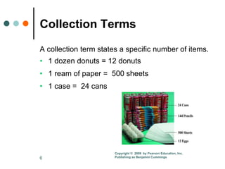 6
Collection Terms
A collection term states a specific number of items.
• 1 dozen donuts = 12 donuts
• 1 ream of paper = 500 sheets
• 1 case = 24 cans
Copyright © 2008 by Pearson Education, Inc.
Publishing as Benjamin Cummings
 