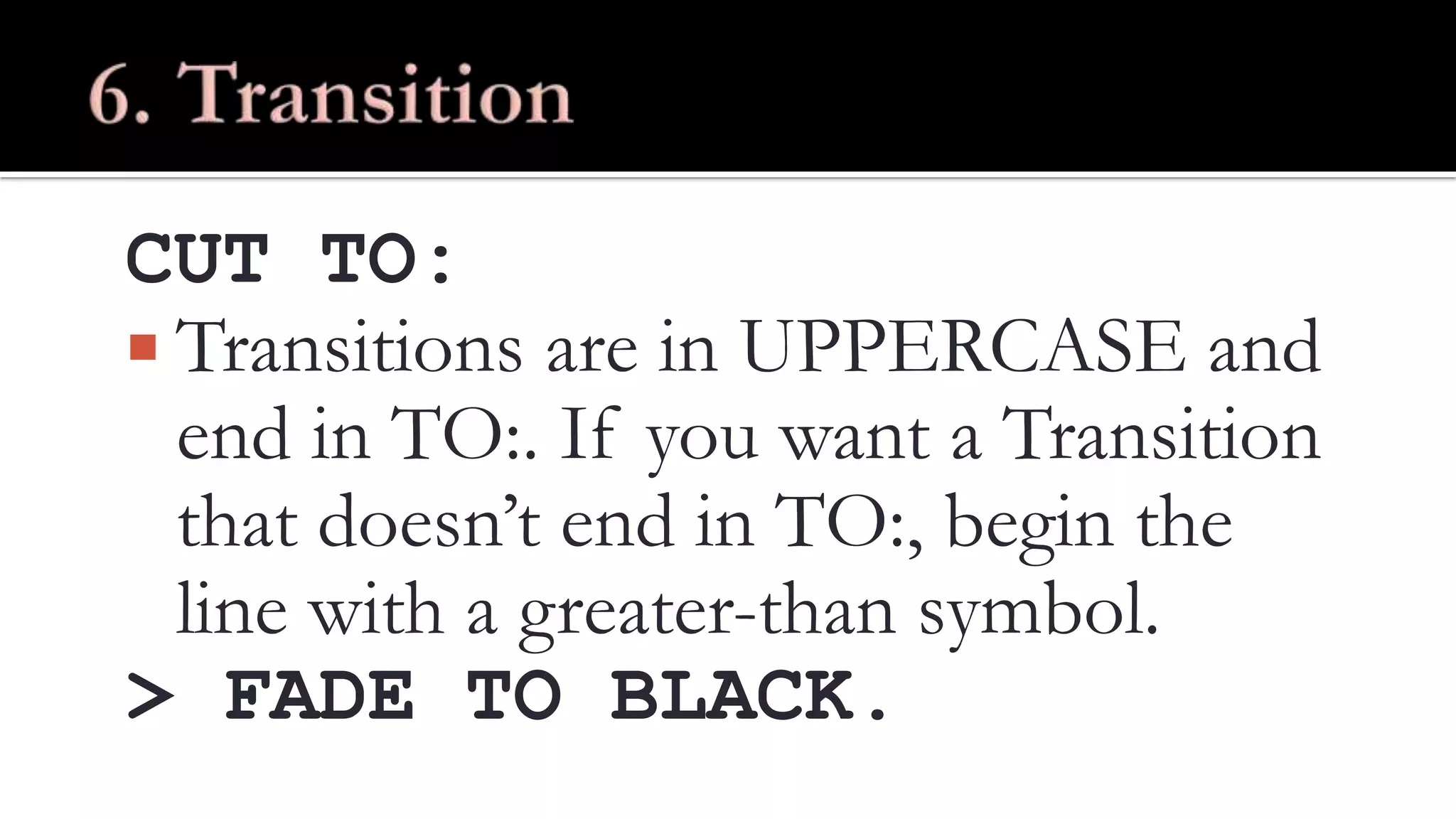 CUT TO:
Transitions are in UPPERCASE and
end in TO:. If you want a Transition
that doesn’t end in TO:, begin the
line with a greater-than symbol.
> FADE TO BLACK.