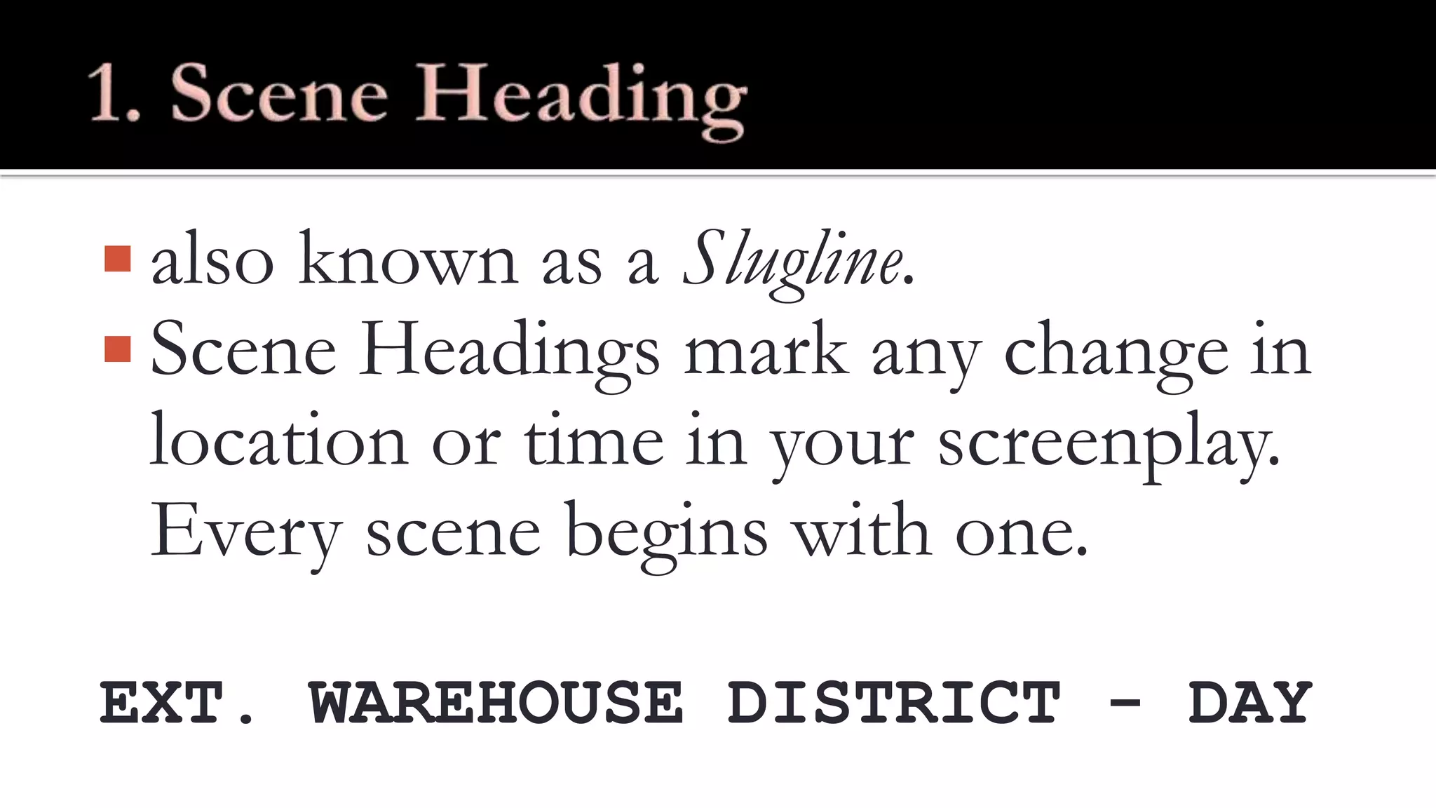  also known as a Slugline.
Scene Headings mark any change in
location or time in your screenplay.
Every scene begins with one.
EXT. WAREHOUSE DISTRICT - DAY