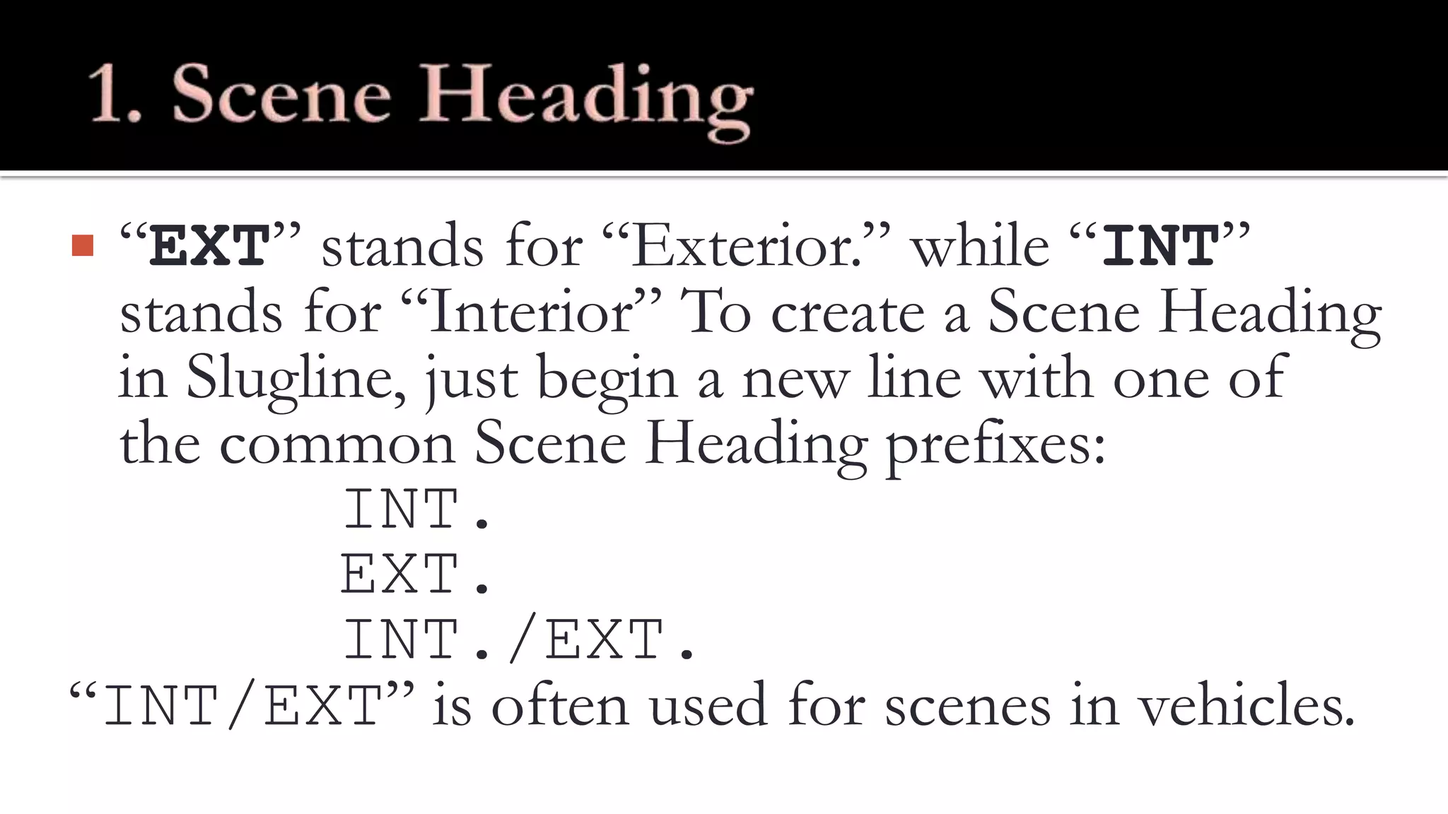  “EXT” stands for “Exterior.” while “INT”
stands for “Interior” To create a Scene Heading
in Slugline, just begin a new line with one of
the common Scene Heading prefixes:
INT.
EXT.
INT./EXT.
“INT/EXT” is often used for scenes in vehicles.