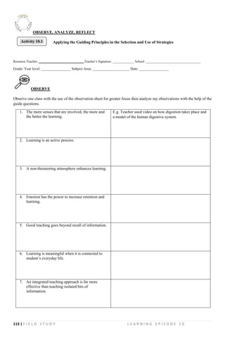 113 | F I E L D S T U D Y L E A R N I N G E P I S O D E 1 0
OBSERVE, ANALYZE, REFLECT
Applying the Guiding Principles in the Selection and Use of Strategies
Resource Teacher: ___________________________ Teacher’s Signature: _____________ School: _________________________________
Grade/ Year level: ________________ Subject Area: ____________________ Date: ________________
OBSERVE
Observe one class with the use of the observation sheet for greater focus then analyze my observations with the help of the
guide questions.
1. The more senses that are involved, the more and
the better the learning.
E.g. Teacher used video on how digestion takes place and
a model of the human digestive system.
2. Learning is an active process.
3. A non-threatening atmosphere enhances learning.
4. Emotion has the power to increase retention and
learning.
5. Good teaching goes beyond recall of information.
6. Learning is meaningful when it is connected to
student’s everyday life.
7. An integrated teaching approach is far more
effective than teaching isolated bits of
information.
Activity 10.1
 