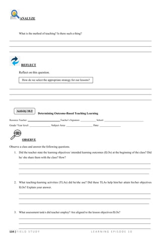 114 | F I E L D S T U D Y L E A R N I N G E P I S O D E 1 0
ANALYZE
What is the method of teaching? Is there such a thing?
__________________________________________________________________________________________
__________________________________________________________________________________________
__________________________________________________________________________________________
REFLECT
Reflect on this question.
__________________________________________________________________________________________
__________________________________________________________________________________________
__________________________________________________________________________________________
Determining Outcome-Based Teaching Learning
Resource Teacher: ___________________________ Teacher’s Signature: _____________ School: _________________________________
Grade/ Year level: ________________ Subject Area: ____________________ Date: ________________
OBSERVE
Observe a class and answer the following questions.
1. Did the teacher state the learning objectives/ intended learning outcomes (ILOs) at the beginning of the class? Did
he/ she share them with the class? How?
___________________________________________________________________________________________
___________________________________________________________________________________________
__________________________________________________________________________________________
2. What teaching-learning activities (TLAs) did he/she use? Did these TLAs help him/her attain his/her objectives
ILOs? Explain your answer.
___________________________________________________________________________________________
___________________________________________________________________________________________
__________________________________________________________________________________________
3. What assessment task/s did teacher employ? Are aligned to the lesson objectives/ILOs?
___________________________________________________________________________________________
___________________________________________________________________________________________
___________________________________________________________________________________________
How do we select the appropriate strategy for our lessons?
Activity 10.2
 