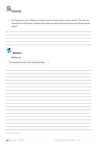 116 | F I E L D S T U D Y L E A R N I N G E P I S O D E 1 0
ANALYZE
1. Neil Postman once said: “Children go to school as question marks and leave school as periods!” Does this have
something to do with the type of questions that teachers ask and the questioning and reacting techniques that they
employ?
__________________________________________________________________________________________
__________________________________________________________________________________________
__________________________________________________________________________________________
__________________________________________________________________________________________
__________________________________________________________________________________________
REFLECT
Reflect on
__________________________________________________________________________________________
__________________________________________________________________________________________
__________________________________________________________________________________________
__________________________________________________________________________________________
__________________________________________________________________________________________
__________________________________________________________________________________________
__________________________________________________________________________________________
__________________________________________________________________________________________
__________________________________________________________________________________________
__________________________________________________________________________________________
__________________________________________________________________________________________
__________________________________________________________________________________________
__________________________________________________________________________________________
__________________________________________________________________________________________
__________________________________________________________________________________________
__________________________________________________________________________________________
__________________________________________________________________________________________
__________________________________________________________________________________________
__________________________________________________________________________________________
_______________
The important of using various reacting techniques
 