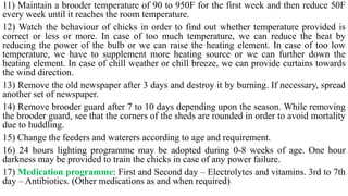 11) Maintain a brooder temperature of 90 to 950F for the first week and then reduce 50F
every week until it reaches the room temperature.
12) Watch the behaviour of chicks in order to find out whether temperature provided is
correct or less or more. In case of too much temperature, we can reduce the heat by
reducing the power of the bulb or we can raise the heating element. In case of too low
temperature, we have to supplement more heating source or we can further down the
heating element. In case of chill weather or chill breeze, we can provide curtains towards
the wind direction.
13) Remove the old newspaper after 3 days and destroy it by burning. If necessary, spread
another set of newspaper.
14) Remove brooder guard after 7 to 10 days depending upon the season. While removing
the brooder guard, see that the corners of the sheds are rounded in order to avoid mortality
due to huddling.
15) Change the feeders and waterers according to age and requirement.
16) 24 hours lighting programme may be adopted during 0-8 weeks of age. One hour
darkness may be provided to train the chicks in case of any power failure.
17) Medication programme: First and Second day – Electrolytes and vitamins. 3rd to 7th
day – Antibiotics. (Other medications as and when required)
 