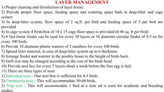 LAYER MANAGEMENT
1) Proper cleaning and disinfection of layer house.
2) Provide proper floor space, feeding space and watering space both in deep-litter and cage
system
3) In deep-litter system, floor space of 2 sq.ft. per bird and feeding space of 5 per bird are
provided
4) In cage system 4 birds/box of 18 x 15 cage floor space is provided (0.46 sq. ft per bird)
5) 6 feet linear feeder can be used for every 30 layers or 18 diameter circular feeder of 4-5 no for
every 100 birds.
6) Provide 18 diameter plastic waterer of 2 numbers for every 100 birds.
7) Spread litter material, in case of deep-litter system up to 6 thickness.
8) Arrange feeder and waterer in the poultry house to the height of birds back.
9) Grill size may be changed according to the size of the birds head.
10) Provide nest box for every 5 layers about a week before the first egg is laid.
11) There are three types of nest:
1) Individual nest – One nest box is sufficient for 4-5 birds.
2) Community nest – This will accommodate 50-60 birds.
3) Trap nest – This will accommodate 1 bird at a time ad is used for academic and breeding
studies.
 