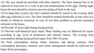 12) The nest should be provided with litter material. The litter material has to be
replaced at least once in a week to prevent contamination of the eggs. During night
hours the nest should be closed to prevent sitting of birds in the nest.
13) In deep-litter system, the litter material should be racked in the evening daily
after egg collection is over. The litter should be treated chemically at least once in a
month or whenever necessary in case of wet litter problem to prevent ammonia
emission in the house.
14) Provide 16 hours light during laying period.
15) Provide well-balanced layer mash. Phase feeding may be followed for layers
according to age, level of production and climatic factors. The average feed
consumption during laying period ranges from 100-110 gram.
16) Feed consumption during winter increases and during summer, feed
consumption decreases. Summer and winter management should be followed for
better flock percentages.
 
