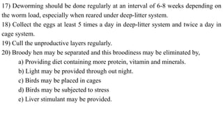 17) Deworming should be done regularly at an interval of 6-8 weeks depending on
the worm load, especially when reared under deep-litter system.
18) Collect the eggs at least 5 times a day in deep-litter system and twice a day in
cage system.
19) Cull the unproductive layers regularly.
20) Broody hen may be separated and this broodiness may be eliminated by,
a) Providing diet containing more protein, vitamin and minerals.
b) Light may be provided through out night.
c) Birds may be placed in cages
d) Birds may be subjected to stress
e) Liver stimulant may be provided.
 