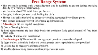 Free Range System:
• This system is adopted only when adequate land is available to ensure desired stocking
density by avoiding overcrowding.
• We can rear about 250 adult birds per hectare.
• Foraging is the major source of feeding for birds.
• Shelter is usually provided by temporary roofing supported by ordinary poles.
• This system is most preferred for organic egg production.
• Advantages 1) Less capital investment
2) Cost of housing is least.
3) Feed requirements are less since birds can consume fairly good amount of feed from
grass land.
4) Fertility of soil can be maintained.
• Disadvantages 1) The scientific management practices can not be adopted.
2) Eggs are lost when laid inside the dense grasses unless special nests are provided.
3) Losses due to predatory animals are more.
4) Wild birds may bring diseases unless proper care is taken.
 